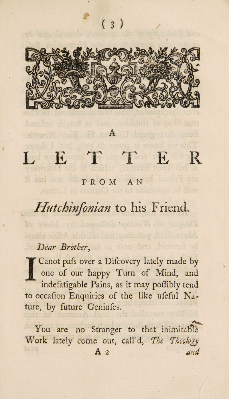 L E I T E FROM AN Hutchinfonian to his Friend, Dear Brother, ICanot pafs over a Difcovery lately made by one of our happy Turn of Mind, and indefatigable Pains, as it may poflibly tend to occafion Enquiries of the like ufeful Na¬ ture, by future Geniufes. You are no Stranger to that inimitable Work lately come out, call’d^ The Theology A a and