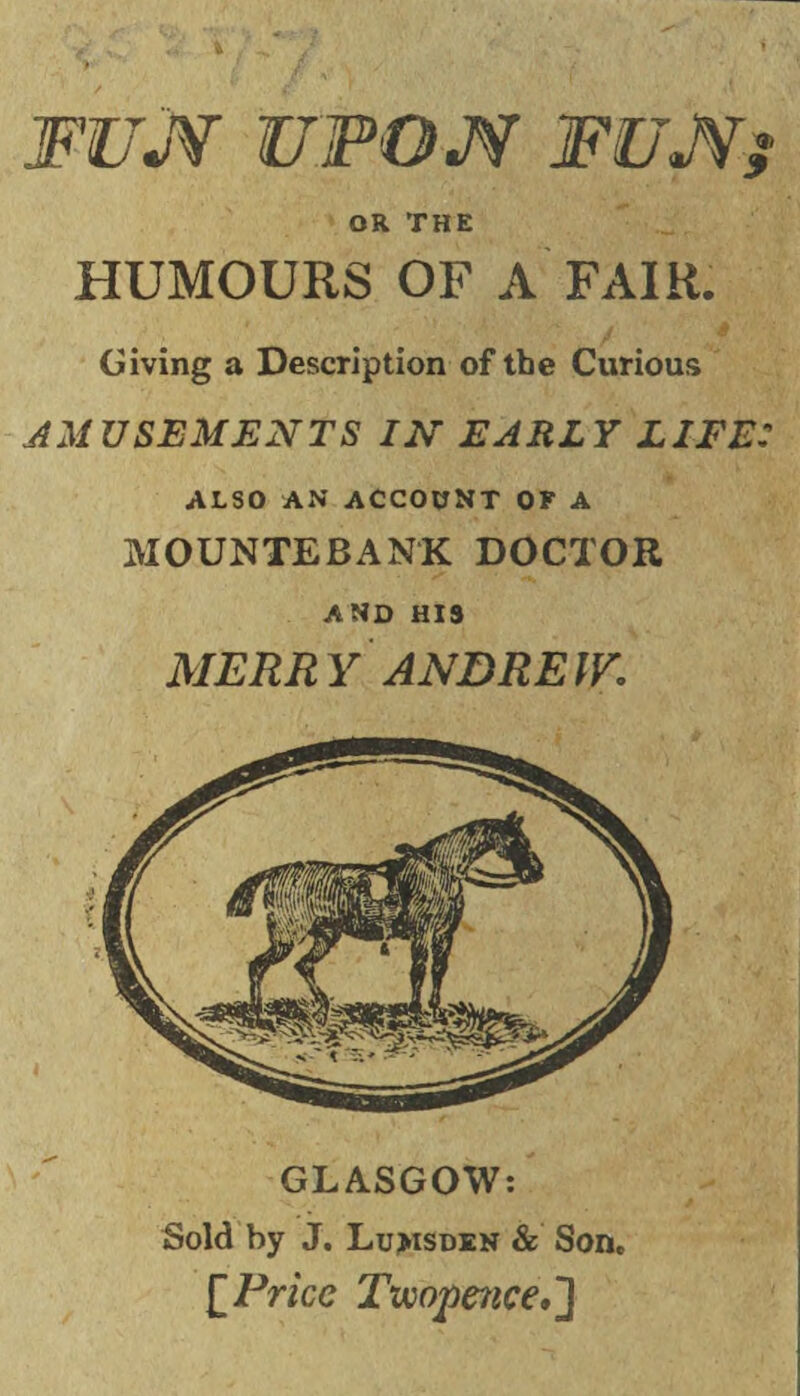 FUJV UPON FUNj OR THE HUMOURS OF A FAIR. Giving a Description of the Curious AMUSEMENTS IN EARLY LIFE: ALSO AN ACCOUNT OF A MOUNTEBANK DOCTOR AND HIS MERRY ANDREW. GLASGOW: Sold by J. Lu>isden & Son. [Price Twopence,]