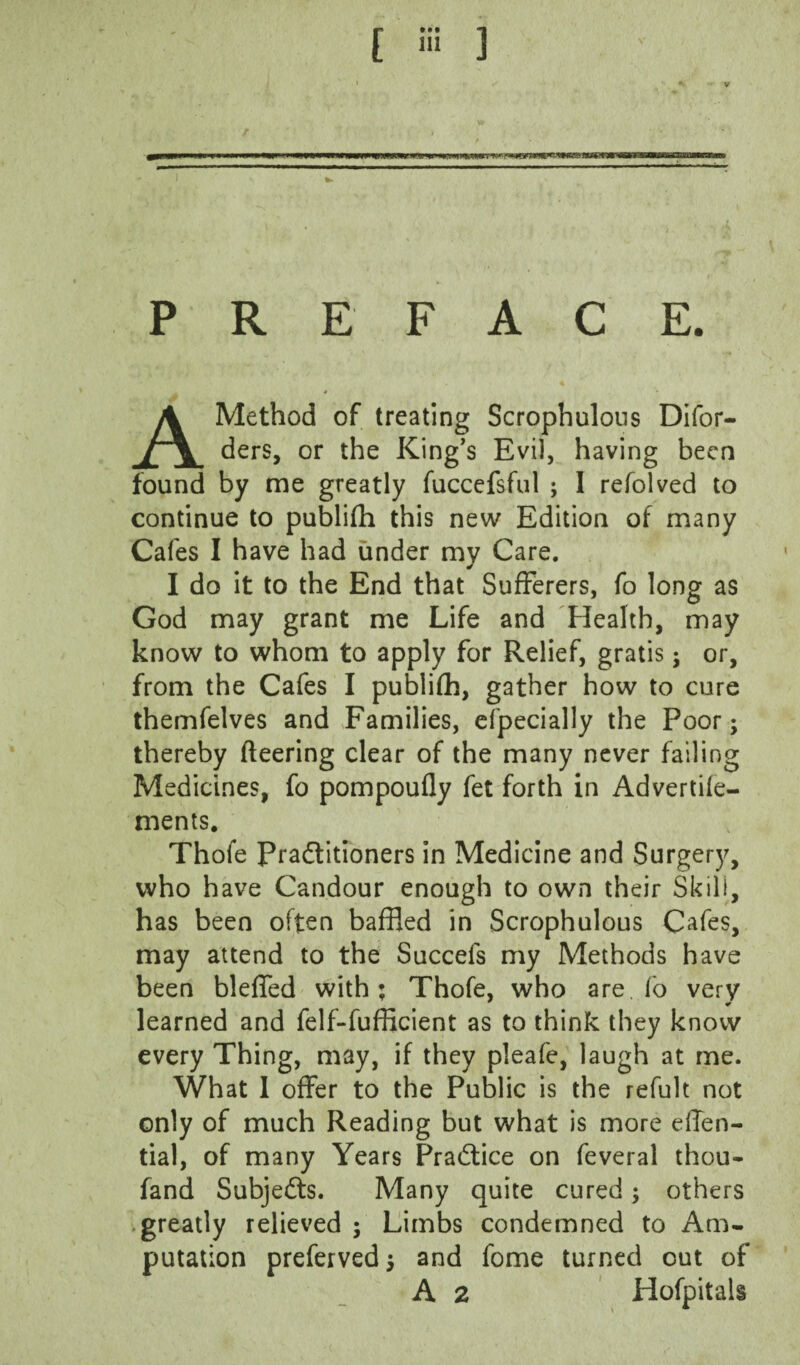 [ » ) PREFACE. Method of treating Scrophulous Dlfor- ders, or the King's Evil, having been found by me greatly fuccefsful ; I refolved to continue to publifh this new Edition of many Cafes I have had under my Care. I do it to the End that Sufferers, fo long as God may grant me Life and Health, may know to whom to apply for Relief, gratis; or, from the Cafes I publifh, gather how to cure themfelves and Eamilies, efpecially the Poor; thereby fleering clear of the many never failing Medicines, fo pompoufly fet forth in Advertife- ments, Thofe Pradlitioners in Medicine and Surgery, who have Candour enough to own their Skill, has been often baffled in Scrophulous Cafes, may attend to the Succefs my Methods have been bleffed with; Thofe, who are fb very learned and felf-fufficient as to think they know every Thing, may, if they pleafe, laugh at me. What 1 offer to the Public is the refult not only of much Reading but what is more effen- tial, of many Years Praftice on feveral thou« fand Subjects. Many quite cured; others .greatly relieved ; Limbs condemned to Am¬ putation preferved; and fome turned out of A 2 Hofpitals