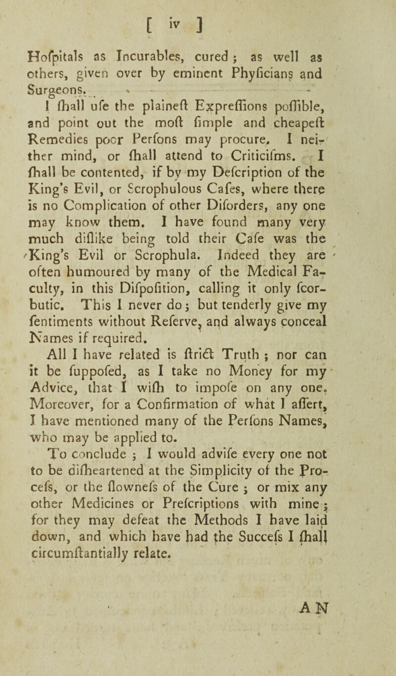 [ ] Horpltals as Incurables, cured; as well as others, given over by eminent Phyficians and Surgeons. ^ - , , 1 fljall ufe the plained Expreffions pofiible, and point out the mod fimple and cheaped Remedies poor Perfons may procure, I nei-' ther mind, or (hall attend to Criticifms. I flaall be contented, if by my Defeription of the King’s Evil, or Scrophulous Cafes, where there is no Complication of other Diforders, any one may know them. I have found many very much diflike being told their Cafe was the King’s Evil or Scrophula, Indeed they are often humoured by many of the Medical Fa¬ culty, in this Difpofition, calling it only fcor- butic. This 1 never do 3 but tenderly give my fentiments without Referve^ and always conceal Names if required. All I have related is dridt Truth ; nor can it be fuppofed, as I take no Money for my • Advice, that I widi to impofe on any one. Moreover, for a Confirmation of what I aflert, I have mentioned many of the Perfons Names, who may be applied to. To conclude 5 I w^ould advife every one not to be difheartened at the Simplicity of the Rro-, cefs, or the flownefs of the Cure ; or mix any other Medicines or Preferiptions with mine; for they may defeat the Methods 1 have laid down, and which have had the Succefs I fhajl circurndantially relate. AN
