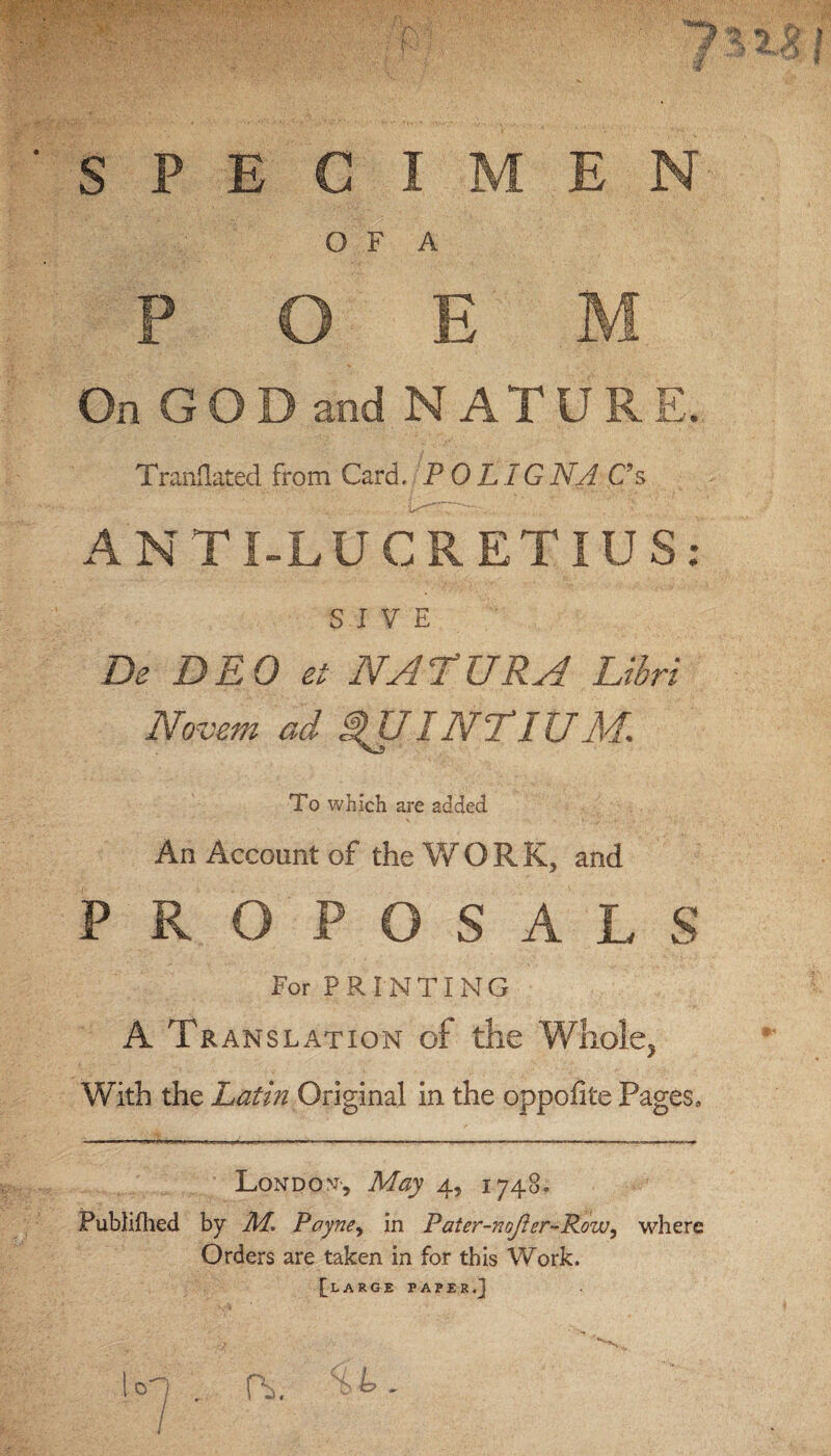 S P p On GOD and NATURE. Tranflated from Card, P 0LIGNA C’s ANTI-LUCRETIUS: S I V E De DEO et NATURA Libri Novem ad I NT IU M. To which are added An Account of the WORK, and PROPOSALS For PRINTING A Translation of the Whole, With the Latin Original in the oppofite Pages, London-, May 4, 1748. Publifhed by Payne, in Pater-noJler-Row, where Orders are taken in for this Work. [large paper.] E C I M E N O F A