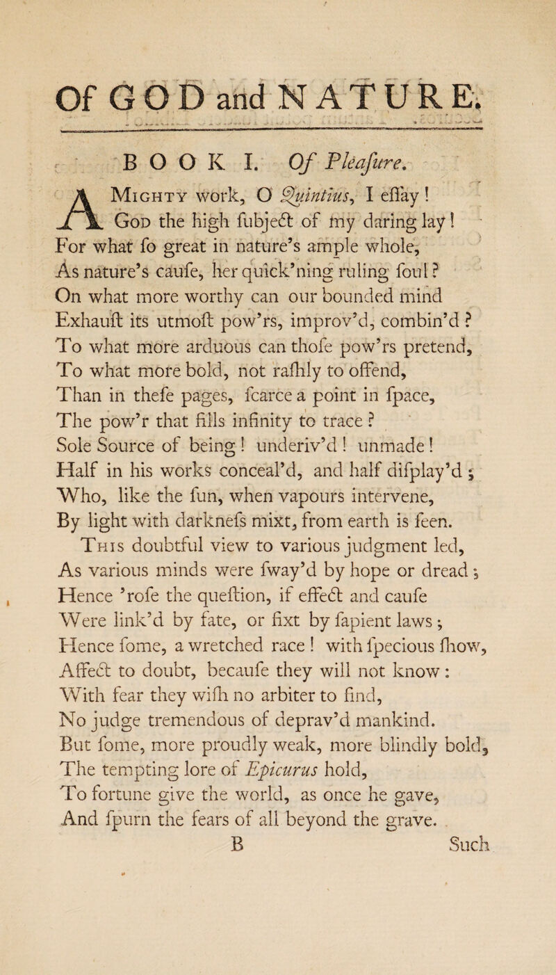 Of GOD and NATURE. BOOU Of Pkafure. A Mighty work, O Quintius, I efTay ! God the high fubjedt of iiiy daring lay! For what fo great in nature’s ample whole. As nature’s caufe, herquick’ning ruling foul? On what more worthy can our bounded mind Exhauft its utmoft pow’rs, improv’d, combin’d ? To what more arduous canthofe pow’rs pretend. To what more bold, not rafhly to offend. Than in thefe pages, fcarce a point in fpace. The pow’r that fills infinity to trace ? Sole Source of being! underiv’d ! unmade ! Half in his works conceal’d, and half difplay’d j Who, like the fun, when vapours intervene. By light with darknefs mixt, from earth is feen. This doubtful view to various judgment led, As various minds were fway’d by hope or dread, Hence ’rofe the queftion, if effebt and caufe Were link’d by fate, or fixt by fapient laws ; Hence fome, a wretched race ! with fpecious fhow. Affect to doubt, becaufe they will not know: With fear they with no arbiter to find, No judge tremendous of deprav’d mankind. But fome, more proudly weak, more blindly bold3 The tempting lore of Epicurus hold. To fortune give the world, as once he gave. And fpum the fears of all beyond the grave. B Such