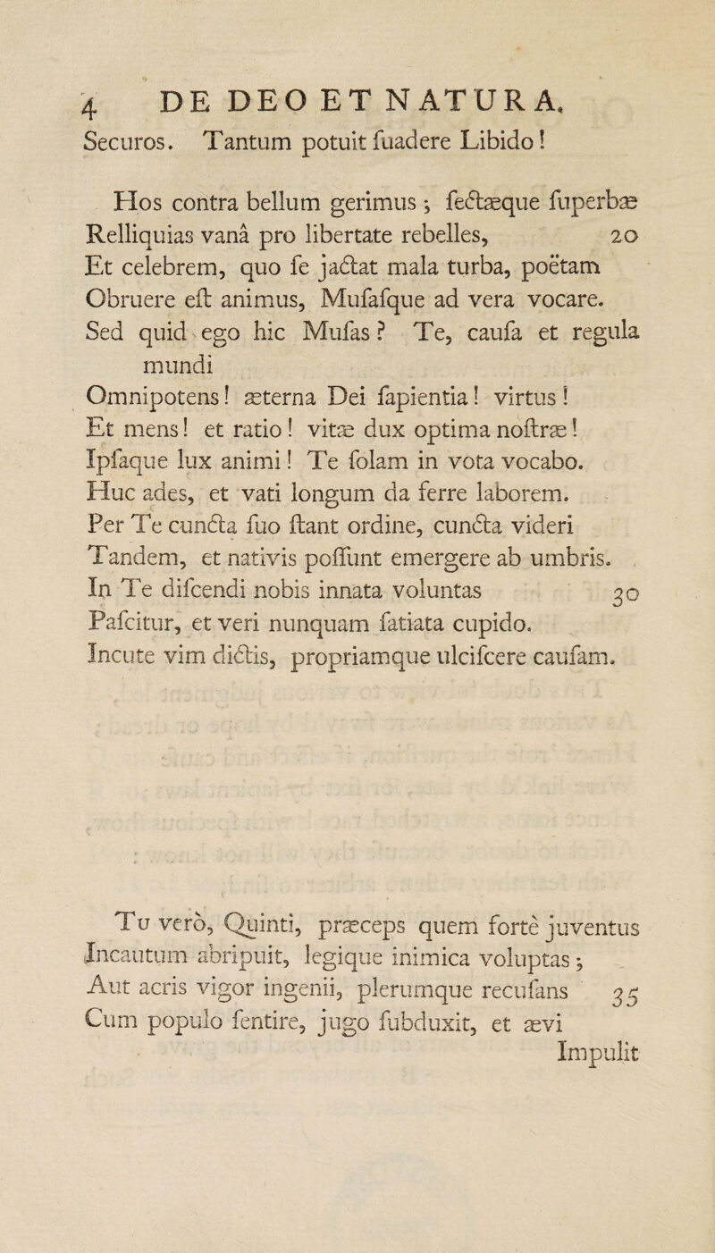 Securos. Tantum potuitfuadere Libido! Hos contra bellum gerimus*, fedaeque fuperbae Relliquias vana pro libertate rebelles, 20 Et celebrem, quo fe jadat mala turba, poetam Obruere eft animus, Mufafque ad vera vocare. Sed quid ego hic Mufas ? Te, caufa et regula mundi Omnipotens! aeterna Dei fapientia 1 virtus ! Et mens! et ratio ! vitae dux optima noftrae! Ipfaque lux animi! Te folam in vota vocabo. Huc ades, et vati longum da ferre laborem. Per Te eunda fuo flant ordine, eunda videri Tandem, et nativis poffunt emergere ab umbris. In Te difeendi nobis innata voluntas 30 Pafcitur, et veri nunquam fatiata cupido. Incute vim elidis, propriam que ulcifcere caufam. Tu vero, Quinti, praeceps quem forte juventus Incautum abripuit, legique inimica voluptas *, Aut acris vigor ingenii, plerumque recufans 3 3 Cum populo fentire, jugo fubduxit, et aevi Impulit