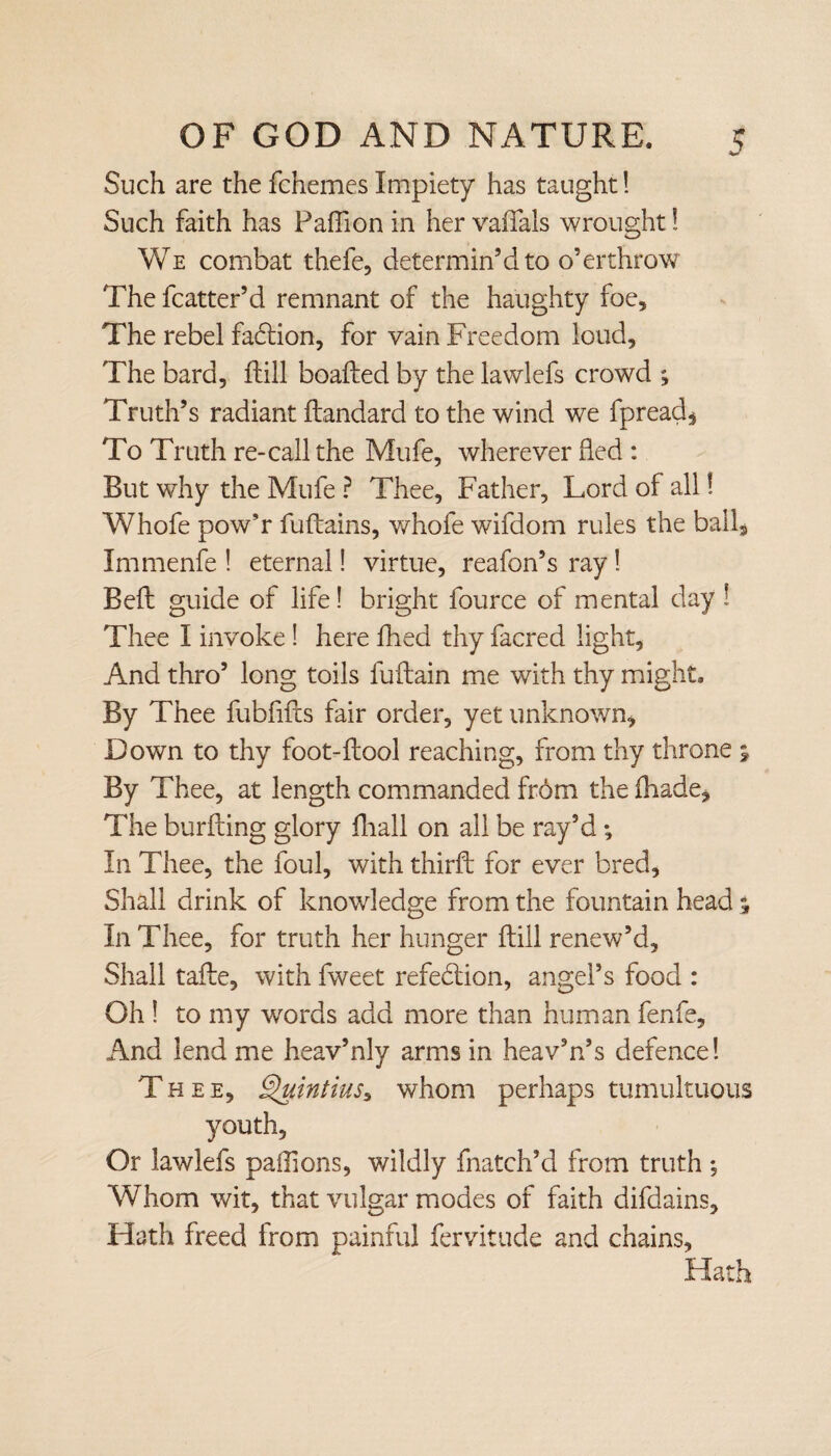 Such are the fchemes Impiety has taught! Such faith has Pafiion in her vaflfals wrought! We combat thefe, determin’d to o’erthrow The fcatter’d remnant of the haughty foe. The rebel fadtion, for vain Freedom loud. The bard, Fill boaFed by the lawlefs crowd ; Truth’s radiant Fandard to the wind we fpread, To Truth re-call the Mufe, wherever fled : But why the Mufe ? Thee, Father, Lord of all! Whofe pow’r fuFains, whofe wifdom rules the ball* Immenfe ! eternal! virtue, reafon’s ray! BeF guide of life! bright fource of mental day ! Thee I invoke! here fhed thy facred light. And thro’ long toils fuFain me with thy might. By Thee fubfifts fair order, yet unknown, Down to thy foot-Fool reaching, from thy throne 5 By Thee, at length commanded from the fliade. The burfting glory fliall on all be ray’d ; In Thee, the foul, with thirF for ever bred. Shall drink of knowledge from the fountain head % In Thee, for truth her hunger Fill renew’d. Shall taFe, with fweet refedlion, angel’s food : Oh ! to my words add more than human fenfe. And lend me heav’nly arms in heav’n’s defence! Thee, Quintius, whom perhaps tumultuous youth. Or lawlefs paffions, wildly fnatch’d from truth ; Whom wit, that vulgar modes of faith difdains. Hath freed from painful fervitude and chains. Hath