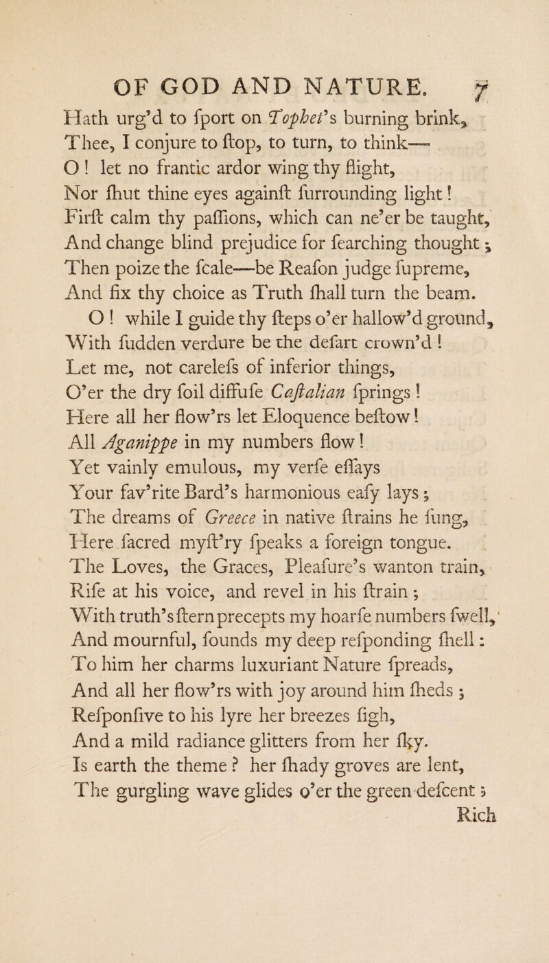 Hath urg’d to fport on Tophe fs burning brinks Thee, I conjure to dop, to turn, to think— O ! let no frantic ardor wing thy flight, Nor fhut thine eyes againft furrounding light! Firfl calm thy paffions, which can ne’er be taught. And change blind prejudice for fearching thought ^ Then poize the fcale—be Reafon judge fupreme. And fix thy choice as Truth fhall turn the beam. O ! while I guide thy fleps o’er hallow’d ground. With fudden verdure be the defart crown’d 1 Let me, not carelefs of inferior things, O’er the dry foil diffufe Caftalian fprings! Here all her flow’rs let Eloquence bellow 1 All Aganippe in my numbers flow! Yet vainly emulous, my verfe edays Your fav’rite Bard’s harmonious eafy lays; The dreams of Greece in native drains he lung. Here facred myft’ry fpeaks a foreign tongue. The Loves, the Graces, Pleafure’s wanton train. Rife at his voice, and revel in his drain ; With truth’sdernprecepts my hoarfe numbers {well,' And mournful, founds my deep refponding {hell: To him her charms luxuriant Nature fpreads. And all her dow’rs with joy around him Iheds ; Refponfive to his lyre her breezes figh. And a mild radiance glitters from her Iky. Is earth the theme ? her diady groves are lent, The gurgling wave glides o’er the green defcent \