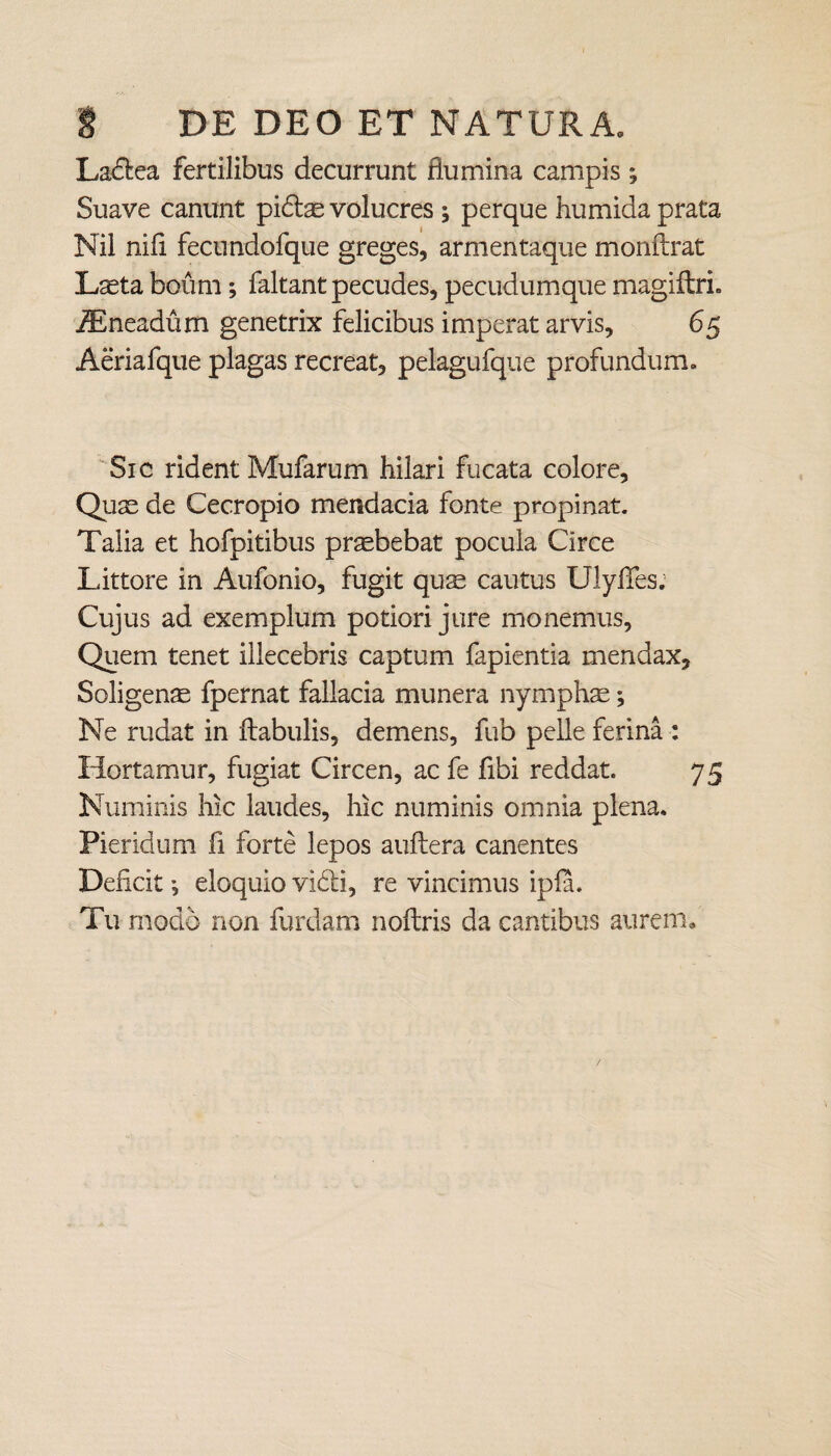 Ladea fertilibus decurrunt flumina campis ; Suave canunt pidae volucres ^ perque humida prata Nil nili fecundofque greges, armentaque monftrat Laeta boum; faltant pecudes, pecudumque magiftri. jEneadum genetrix felicibus imperat arvis, 65 Aeriafque plagas recreat, pelagufque profundum. Sic rident Mufarum hilari fucata colore. Quae de Cecropio mendacia fonte propinat. Talia et hofpitibus praebebat pocula Circe Littore in Aufonio, fugit quae cautus UlyfTes; Cujus ad exemplum potiori jure monemus, Quem tenet illecebris captum fapientia mendax. Soligenae fpernat fallacia munera nymphae; Ne rudat in ftabulis, demens, fub pelle ferina : Hortamur, fugiat Circen, ac fe fibi reddat. 75 Numinis hic laudes, hic numinis omnia plena. Pieridum fi forte lepos auftera canentes Deficit •, eloquio vidi, re vincimus ipfa. Tu modo non furdam noftris da cantibus aurem.