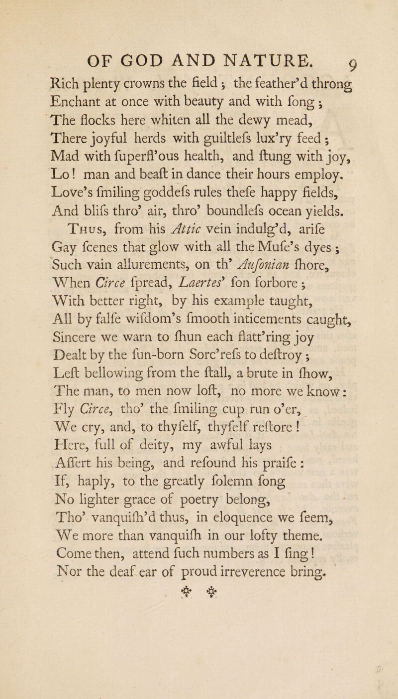 Rich plenty crowns the field ^ the feather’d throng Enchant at once with beauty and with fong ^ The flocks here whiten all the dewy mead. There joyful herds with guiltlefs lux’ry feed ; Mad with fuperfl’ous health, and ftung with joy, Lo! man and beaft in dance their hours employ. Love’s fmiling goddefs rules thefe happy fields. And blifs thro’ air, thro’ boundlefs ocean yields. Thus, from his Attic vein indulg’d, arife Gay fcenes that glow with all the Mufe’s dyes ; Such vain allurements, on th’ Aufonian fhore. When Circe fpread, Laertes' fon forbore; With better right, by his example taught, All by falfe wifdom’s fmooth inticements caught. Sincere we warn to fhun each flatt’ring joy Dealt by the fun-born Sore’refs to deftroy ; Left bellowing from the ftall, a brute in fhow. The man, to men now loft, no more we know: Fly Circe, tho’ the fmiling cup run o’er. We cry, and, to thyfelf, thyfelf reftore ! Here, full of deity, my awful lays Afiert his being, and refound his praife : If, haply, to the greatly folemn fong No lighter grace of poetry belong, Tho’ vanquish’d thus, in eloquence we feem. We more than vanquifh in our lofty theme. Come then, attend fuch numbers as I fing! Nor the deaf ear of proud irreverence bring.