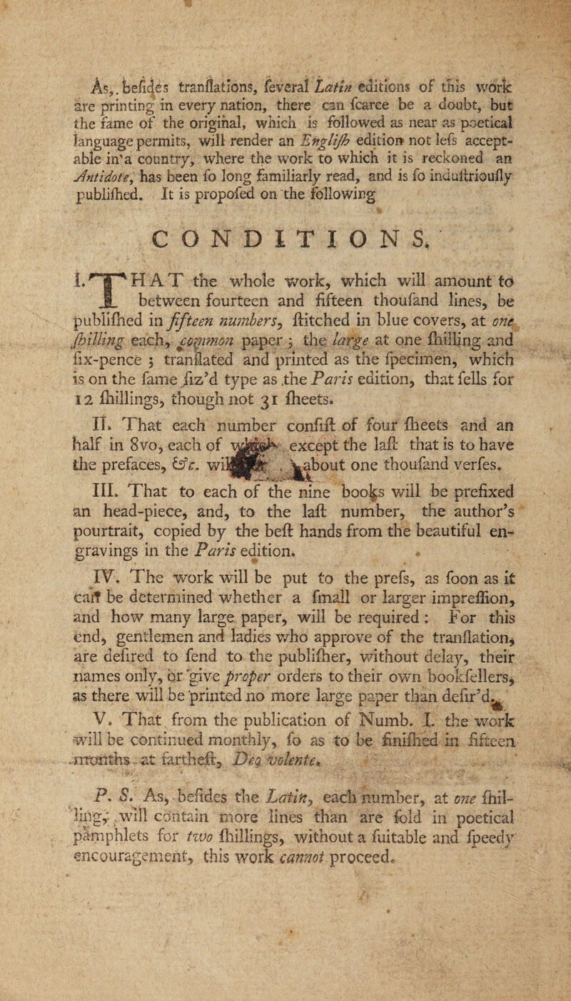 As,.befits tranflatlons, feveral Latin editions of this work are printing in every nation, there can fcarce be a doubt, but the fame of the original, which is followed as near as poetical language permits, will render an Englifih edition? not Iefs accept¬ able in'a country, where the work to which it is reckoned an Antidote, has been fo long familiarly read, and is fo indultrioufly publifhed. It is propofed on the following CONDITIONS, LTHAT the whole work, which will amount to 1 between fourteen and fifteen thoufand lines, be publifhed in fifteen numbers, fKtched in blue covers, at one fnilling each, common paper 5 the large at one fhilling and fix-pence ; tranilated and printed as the fpecimen, which is on the fame fiz’d type as .the Paris edition, that fells for 12 fhillings, though not 31 fheets. It. That each number confiff of four flieets and an half in 8vo, each of except the lafl that is to have the prefaces, &e. wijjjpf . jabout one thoufand verfes. III. That to each of the nine boojp will be prefixed an head-piece, and, to the lafl number, the author’s pourtrait, copied by the beft hands from the beautiful en¬ gravings in the Paris edition. IV. The work will be put to the prefs, as foon as it caff be determined whether a fmall or larger impreffion, and how many large paper, will be required : For this end, gentlemen and ladies who approve of the tranflation* are defired to fend to the publisher, without delay, their names only, or give proper orders to their own bookfellers* as there will be printed no more large paper than defir’d^ V. That from the publication of Numb. L the work will be continued monthly, fo as to be finifhed in fifteen ..months... at fartheft. Deg. volente* P, S. As, hefides the Latin, each number, at one {hil¬ ling^ will contain more lines than are fold in poetical pamphlets for two fhillings, without a fuitable and fpeedy encouragement, this work cannot proceed.