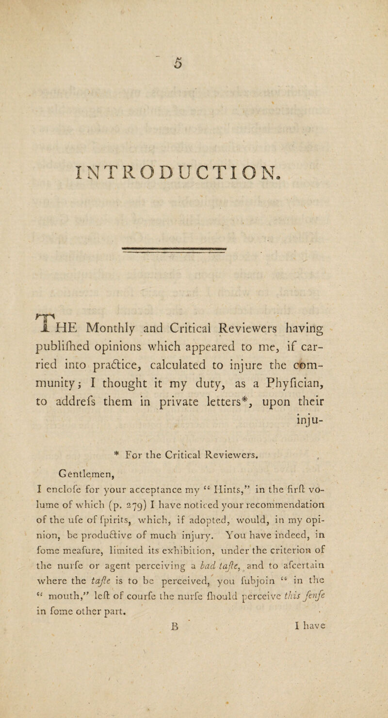 I INTRODUCTION. HP' . ■ JL HE Monthly and Critical Reviewers having publifhed opinions which appeared to me, if car¬ ried into practice, calculated to injure the com¬ munity ; I thought it my duty, as a Phyfician, to addrefs them in private letters*, upon their inju- * For the Critical Reviewers, Gentlemen, I enclofe for your acceptance my “ Hints,” in the firft vo¬ lume of which (p. 279) I have noticed your recommendation of the ufe of fpirits, which, if adopted, would, in my opi¬ nion, be produdfive of much injury. You have indeed, in fome meafure, limited its exhibition, under the criterion of the nurfe or agent perceiving a bad tajle, and to ascertain where the tafte is to be perceived, you fubjoin ct in the i! mouth,” left of courfe the nurfe fhould perceive this ftnfe in fome other part. B I have