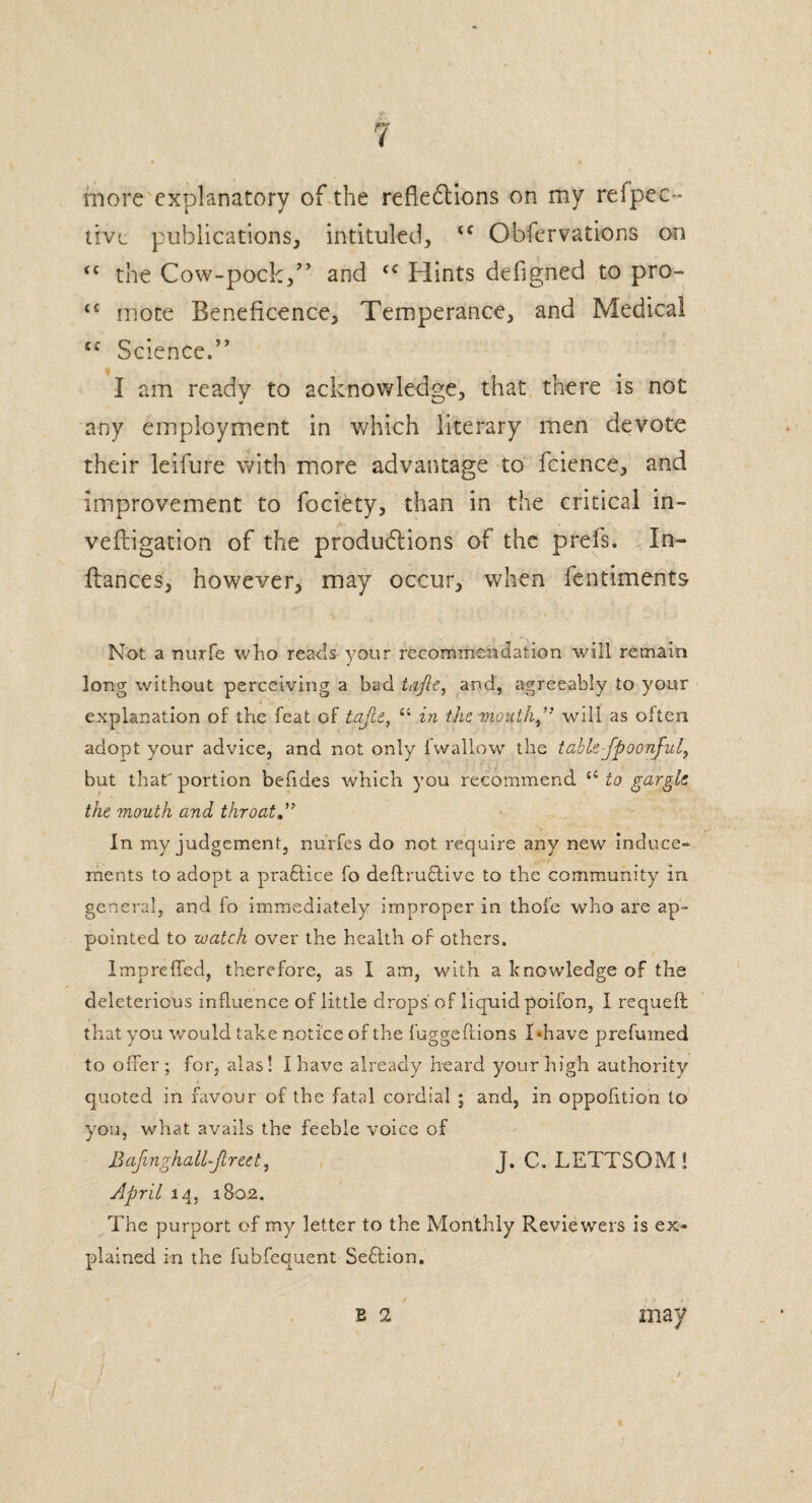 more explanatory of the reflexions on my refpec~ live publications, intituled, tc Obfervations on <c the Cow-pock/' and ‘c Hints defigned to pro- ‘c mote Beneficence, Temperance, and Medical (C Science.” I am ready to acknowledge, that there is not any employment in which literary men devote their leifure with more advantage to fcience, and improvement to fociety, than in the critical in- vefligation of the productions of the prefs. In- fiances, however, may occur, when fcntiments Not a nurfe who reads your recommendation will remain long without perceiving a bad tdfte, and, agreeably to your explanation of the feat of tafte, “ in the mouth” will as often adopt your advice, and not only (wallow the table-fpoonful, but that' portion befides which you recommend a to gargle, the mouth and throat In my judgement, nurfes do not require any new induce- ments to adopt a praftice fo deftruflive to the community in general, and fo immediately improper in thofe who are ap¬ pointed to watch over the health of others. Impreffed, therefore, as I am, with a knowledge of the deleterious influence of little drops' of liquid poifon, I requeft that you would take notice of the fuggeftions I ‘have prefumed to offer; for, alas! I have already heard your high authority quoted in favour of the fatal cordial ; and, in oppofition to you, what avails the feeble voice of Bafinghall-Jlreet, J. C. LETTSOM ! April 14, 1802. The purport of my letter to the Monthly Reviewers is ex¬ plained in the fubfequent Seflion.