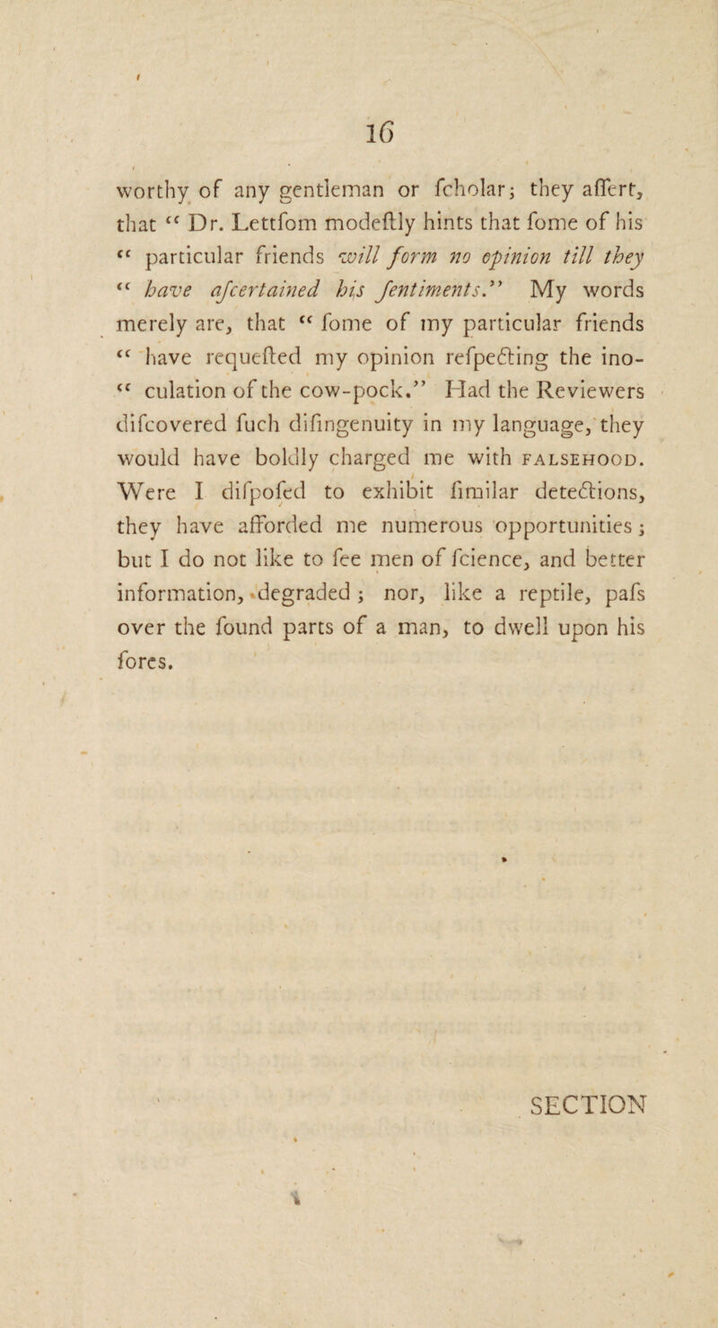 I I 16 / * , worthy of any gentleman or fcholar; they affert, that £C Dr. Lettfom modeftly hints that fome of his cf particular friends will form no opinion till they <c have afeertained his fent intent sdy My words merely are, that “ fome of my particular friends <c have requeued my opinion refpecting the ino- <c culation of the cow-pock.” Had the Reviewers difeovered fuch difingenuity in my language, they would have boldly charged me with falsehood. / Were I difpofed to exhibit iimilar detections, they have afforded me numerous opportunities; but I do not like to fee men of fcience, and better information, degraded ; nor, like a reptile, pafs over the found parts of a man> to dwell upon his fores. % h SECTION