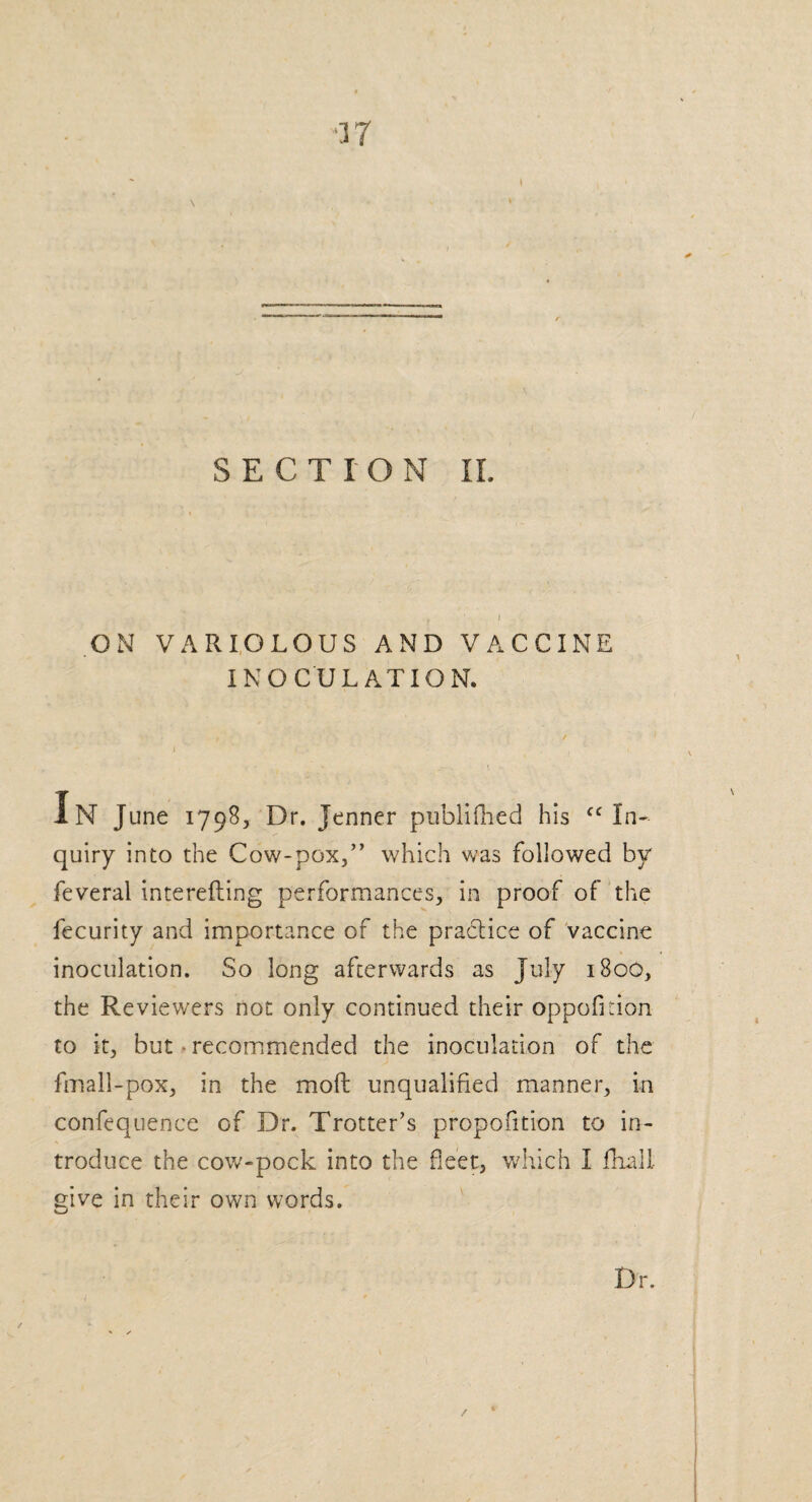 \ SECTION II. , ’ i ON VARIOLOUS AND VACCINE INOCULATION. IN June 1798, Dr. Jenner publifhed his “In¬ quiry into the Cow-pox,” which was followed by feveral interefting performances, in proof of the fecurity and importance of the practice of vaccine inoculation. So long afterwards as July 1800, the Reviewers not only continued their oppoficion to it, but • recommended the inoculation of the fmall-pox, in the mod; unqualified manner, in confequence of Dr. Trotter’s propofition to in¬ troduce the cow-pock into the fleet, which I dial! give in their own words. Dr.