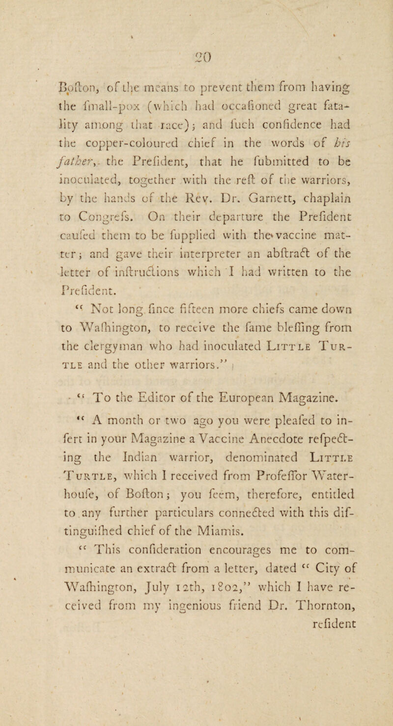 Bofton, of the means to prevent them from having the fmall-pox (which had occahoned great fata¬ lity among that race); and l'uch confidence had the copper-coloured chief in the words of bis father, the Prefident, that he fubmitted to be inoculated, together with the reft of the warriors, by the hands of the Rev. Dr. Garnett, chaplain to Cong re Is. On their departure the Prefident caufed them to be fupplied with the*vaccine mat¬ ter; and gave their interpreter an abftracft of the letter of inftruclions which I had written to the Prefident. <f Not long fince fifteen more chiefs came down to WaPnington, to receive the fame blefling from the clergyman who had inoculated Little Tur¬ tle and the other warriors.” i “ To the Editor of the European Magazine. , f “ A month or two ago you were pleafed to in- fert in your Magazine a Vaccine Anecdote refpedt- ing the Indian warrior, denominated Little Turtle, which 1 received from ProfefTor Water- houfe, of Bofton; you feem, therefore, entitled to any further particulars connected with this dif- tinguifhed chief of the Miamis. <c This confideration encourages me to com¬ municate an extradl from a letter, dated cc City of Wafhingron, July 12th, 1802,” which I have re¬ ceived from my ingenious friend Dr. Thornton, refident