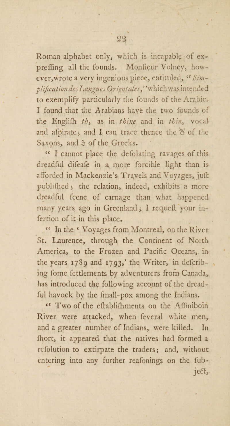 QO -U Roman alphabet only, which is incapable of ex- 0 prefiing all the founds. Monfieur Voln.ey, how- ever,wrote a very ingenious piece> entituled, <c Sim¬ plification desLangues Orient ales ,” which was intended to exemplify particularly the founds of the Arabic. I found that the Arabians have the two founds of the Englifh th> as in thine and in thin* vocal and afpirate; and I can trace thence the b of the Saxqns, and $ of the Greeks. “ I cannot place the defolating ravages of this dreadful difeafe in a more forcible light than is afforded in Mackenzie’s Travels and Voyages, juft publifhed ; the relation, indeed, exhibits a more dreadful fcene of carnage than what happened many years ago in GreenlandI requeft your in- fertion of it in this place. t€ In the ‘ Voyages from Montreal, on the River St. Laurence, through the Continent of North America, to the Frozen and Pacific Oceans, in the years 1789 and 1793,’ the Writer, in defend¬ ing fome fettlements by adventurers from Canada, lias introduced the following account of the dread¬ ful havock by the fmall-pox among the Indians. cc Two of the eftablifhments on the Aftiniboin River were attacked, when feveral white men, and a greater number of Indians, were killed. In fhort, it appeared that the natives had formed a relolution to extirpate the traders; and, without entering into any further reafonings on the fub- jeeft.