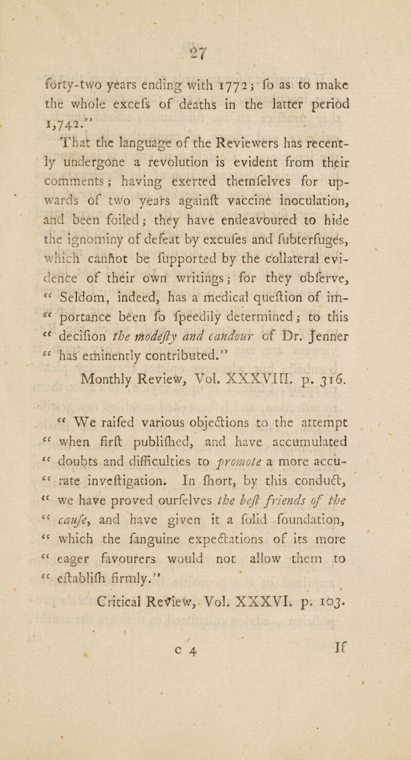 forty-two years ending with 177*2; fo as to make the whole excefs of deaths in the latter period 1,742.” That the language of the Reviewers has recent¬ ly undergone a revolution is evident from their comments; having exerted thernfelves for up¬ wards of two years againft vaccine inoculation, and been foiled; they have endeavoured to hide the ignominy of defeat by excufes and fubterfuges, which cannot be fupport.ed by the collateral evi¬ dence of their own writings; for they obferve, <f Seldom, indeed, has a medical queftion of im- cc portance been fo fpeedily determined; to this <c decifion the modefty and candour of Dr. Jenner has eminently contributed.” Monthly Review, Vol. XXXYIIL p. 316. <( We raifed various objections to the attempt *f when fir ft published, and have accumulated 1 ff doubts and difficulties to promote a more accu- *c rate inveftigation. In fhort, by this condudf, <c we have proved ourfelves the heft friends of the ‘c caufe, and have given it a falid foundation, which the fanguine expectations of its more cc eager favourers would not allow them to eftablifh firmly.” Critical Review,. Vol. XXXYI. p. 103. 1