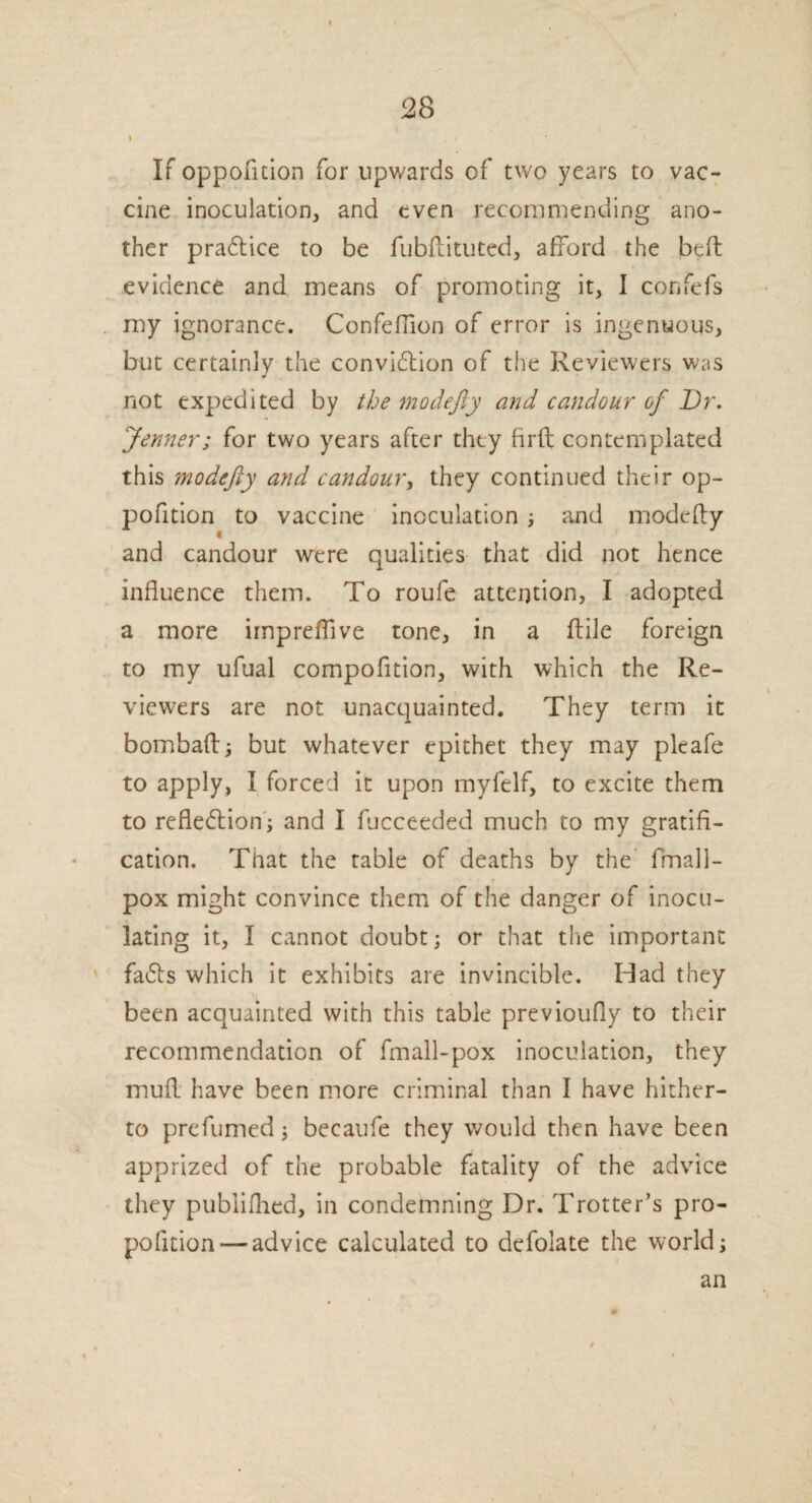 » . I ' ' If oppofition for upwards of two years to vac¬ cine inoculation, and even recommending ano¬ ther practice to be fubftituted, afford the bed evidence and means of promoting it, I confefs my ignorance. Confeffion of error is ingenuous, but certainly the conviction of the Reviewers was J not expedited by the modefty and candour of Dr. Jenner; for two years after they firft contemplated this modefty and candour, they continued their op¬ pofition to vaccine inoculation ; and modefty and candour were qualities that did not hence influence them. To roufe attention, I adopted a more impreflive tone, in a ftile foreign to my ufual compofition, with which the Re¬ viewers are not unacquainted. They term it bombaft; but whatever epithet they may pleafe to apply, I forced it upon myfelf, to excite them to reflection; and I fucceeded much to my gratifi¬ cation. That the table of deaths by the fmall- pox might convince them of the danger of inocu¬ lating it, I cannot doubt; or that tlie important faCts which it exhibits are invincible. Had they been acquainted with this table previoufly to their recommendation of fmall-pox inoculation, they muft have been more criminal than I have hither¬ to prefumed; becaufe they would then have been apprized of the probable fatality of the advice they pubiifhed, in condemning Dr. Trotter’s pro- pofition — advice calculated to defolate the world; an