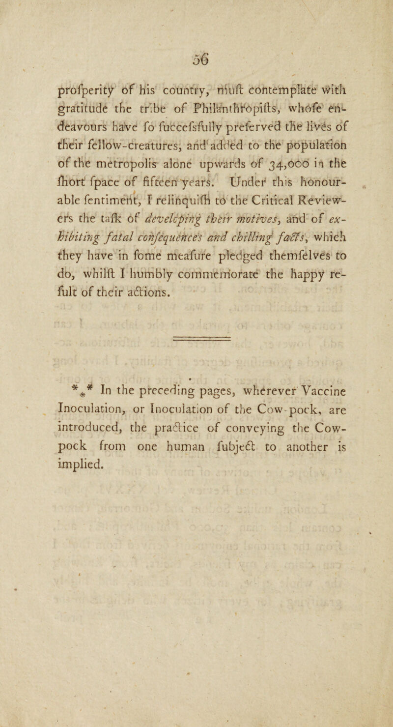 profperity of his country, nhift contemplate with gratitude the tribe of Phi&ntht'opifts, whofe en¬ deavours have fo fuccefsfully preferved the lives of their fellow-creatures, and added to the population of the metropolis alone upwards of 34,000 in the fhort fpace of fifteen years. Under this honour¬ able fentiment, I relinquish to the Critical Review¬ ers the talk of developing their motives, and of ex- > loibit mg fatal confequences and chilling faffs, which / they have in fome meafure pledged themfelves to do, whilfl; I humbly commemorate the happy re- fult of their actions. %* In the preceding pages, wherever Vaccine Inoculation, or Inoculation of the Cow-pock, are introduced, the pradlice of conveying the Cow- pock from one human fubjedl to another is implied.