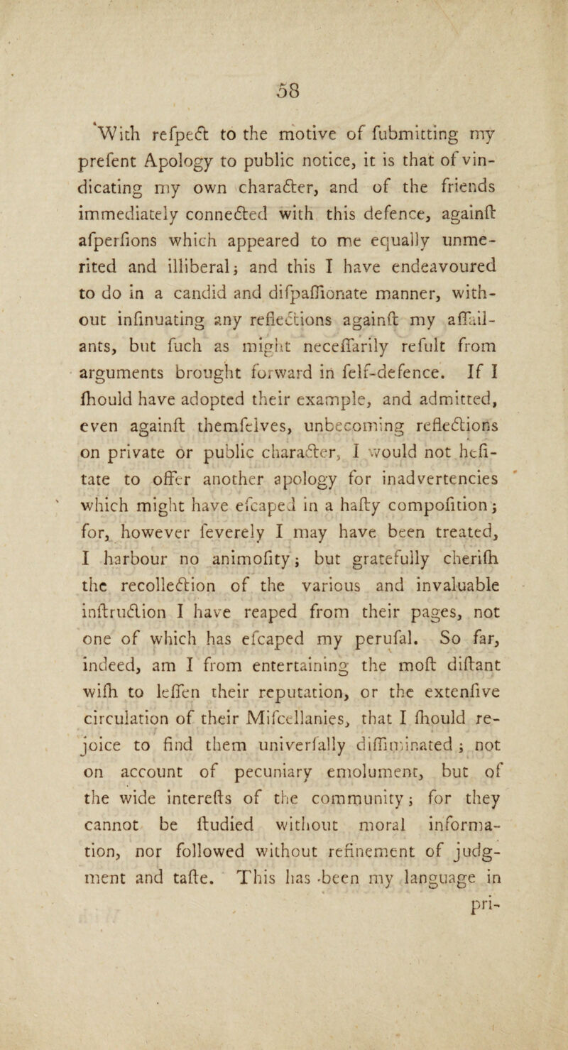 With refpeCt to the motive of fubmitting my prefent Apology to public notice, it is that of vin¬ dicating my own character, and of the friends immediately connected with this defence, againfl afperfions which appeared to me equally unme¬ rited and illiberal] and this I have endeavoured to do in a candid and difpafiionate manner, with¬ out infinuating any reflections againfl my a flail - ants, but fuch as might neceflarily refult from arguments brought forward in felf-defence. If I fhould have adopted their example, and admitted, even againfl themfcives, unbecoming reflections on private or public character, I would not hefi- tate to offer another apology for inadvertencies which might have efcaped in a hafly compofition] for, however feverely I may have been treated, I harbour no animofity'j but gratefully cherifh the recolleClion of the various and invaluable inftruClion I have reaped from their pages, not one of which has efcaped my perufal. So far, indeed, am I from entertaining the moft diftant with to le fieri their reputation, or the extenfive circulation of their Mifcellanies, that I fhould re¬ joice to find them univerfally difliminated ; not on account of pecuniary emolument, but of the wide interefis of the community] for they cannot be ftudied without moral informa¬ tion, nor followed without refinement of judg¬ ment and tafte. This has Teen my language in pri- i