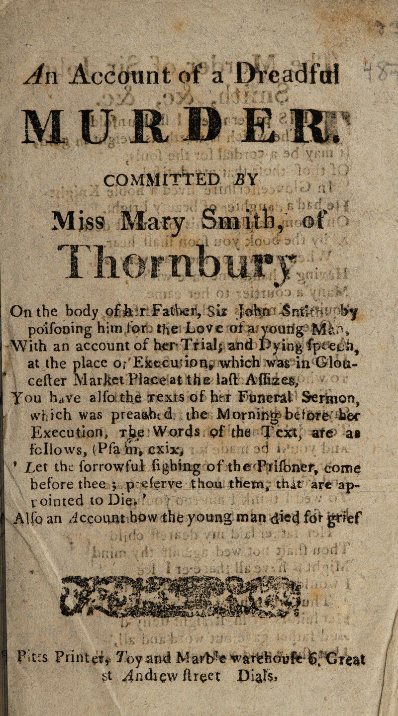 COMMITTED JBY fit On the body offer Father, Six Jc&nn poifooing him for the Love of aiyoun'g With an account of her Trials ahd spying fpefcoh* at the place or'EfcfcCutipq* .which '.wasna;G'l©a- cefler Market Place at the I aft Afhzes, You feve a]fo the Texts of fer Funeral Sermonf which was prea&htd the Mornihg>bel5re^diW Execution, Tijp Words pf the Text] afe> at fellows, (Pfa jot, cxi^ >d a 1 ; . * Let the forrowfu! fighing of the Prifbner, come before thee ; peferve thou them, thAt arc ap¬ pointed to Die. * Alfo an Account bow the young man died fbfgrief ■li' ‘‘i’/ t. i'i -J. J {'■ *1 Pit:s Printeir 7oy and Marfee w&iHehoij ft4Cr$at st 4ndiewflreet Dials?