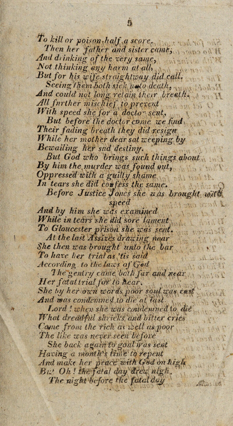 To kill at' poisotixhajf ci score. Then her father and sister camfy And di inking of the vety samg, jSot thinking any harm at all* JButJor his. w(fe siraigldpay did call. Seeing them both sick nmto death, And could not long retain their breath* All further mischief io.prexeni Ikith speed she for a docto sent, . But before ike doctor come we find ^ Their fading breath they did resign If hile her mother dear sat weeping by Bewailing her sad destiny. But God who brings suck things about. By him the jnurder was found out. Oppressed with a guiUy shame In tears she did confess the same:. Before Justice Jones she win hrm speed And by him she wits examined While in tedrs'she did. sore lament, To Gloucester ptisdn she pm sent. At the last Assizes dr awing hear bhe then was brought unto (he bur To hare her trial as fits said According to lire laws of G&d I he gejilry came, be/h far am Her fatal t. rial j or to hear, She by her own words poor soul wm And was condemned..to dff/tf Tkdf\[. Lord ! when she was condemned to At What dreadful shriekTdnd hitter criis Cmne from ike rich as ibell as poor The like was gevkf seen before She back again WgOulp'as sent Having a month's terwt to repent And make her peace 'with God on higk Bid Ok ! M&fatal i^ay'dfdu). nigh. if 4 % ; \\ ' J: The night '-before the Aff-