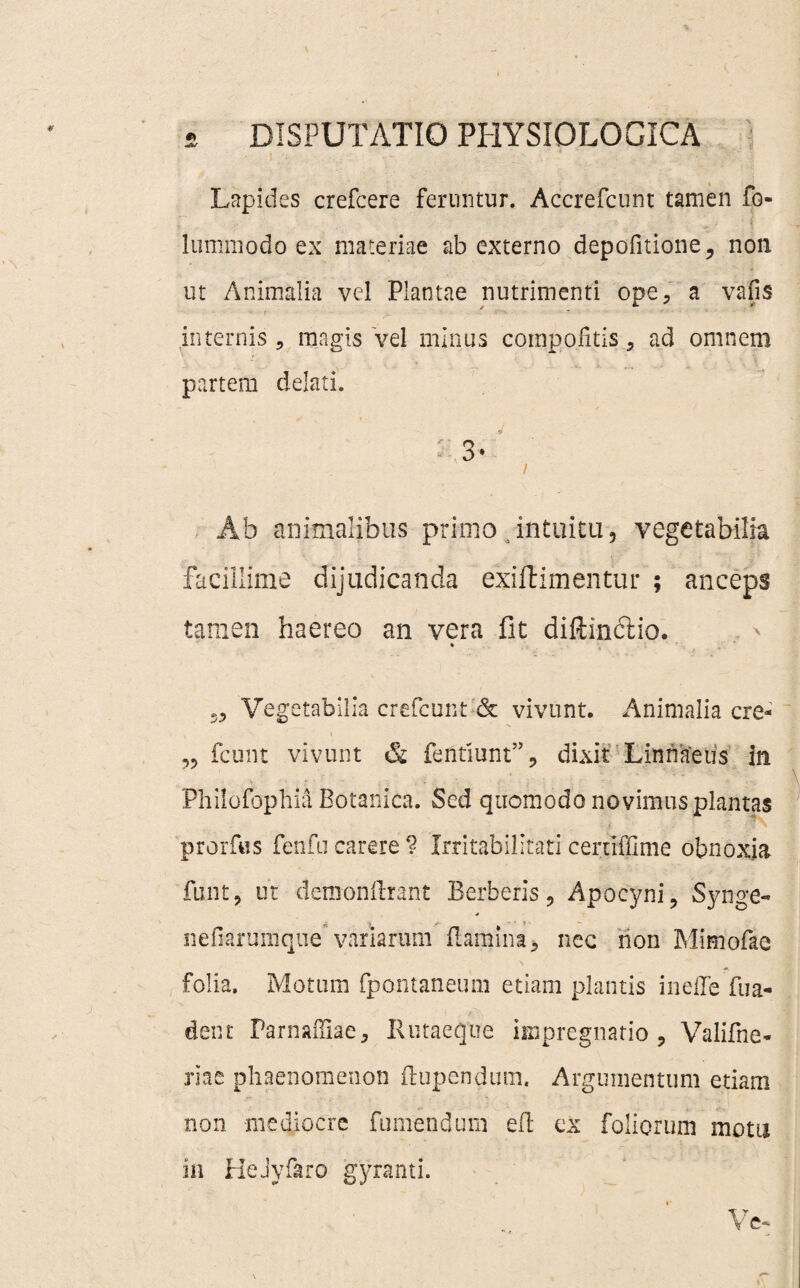Lapides crefcere feruntur. Accrefcunt tamen fo- lummodo ex materiae ab externo depolitione, non ut Animalia vel Plantae nutrimenti ope, a vafis t internis , magis vel minus compo.fitis, ad omnem partem delati. ; Ab animalibus primo intuitu, vegetabilia facillime dijudicanda exiftimentur ; anceps tamen haereo an vera fit difti-ndtio. Vegetabilia crefcunt & vivunt. Animalia cre- „ fcunt vivunt &, fentiunt”, dixit Linnaeus in Phiiofophia Botanica. Sed quomodo novimus plantas prorfus fenfu carere ? Irritabilitati certiffime obnoxia funt, ut demonftrant Berberis, Apocyni, Synge- > nefiarumqne' variarum flamina* nec non Mimofae folia. Motum fpontaneum etiam plantis ineffe fu a- dent Farnaffiae, Rutaeqtie impregnario , Valifne- riae phaenomenon ftupendum. Argumentum etiam non mediocre fumendum efb ex foliorum motu in HeJyfaro gyranti.