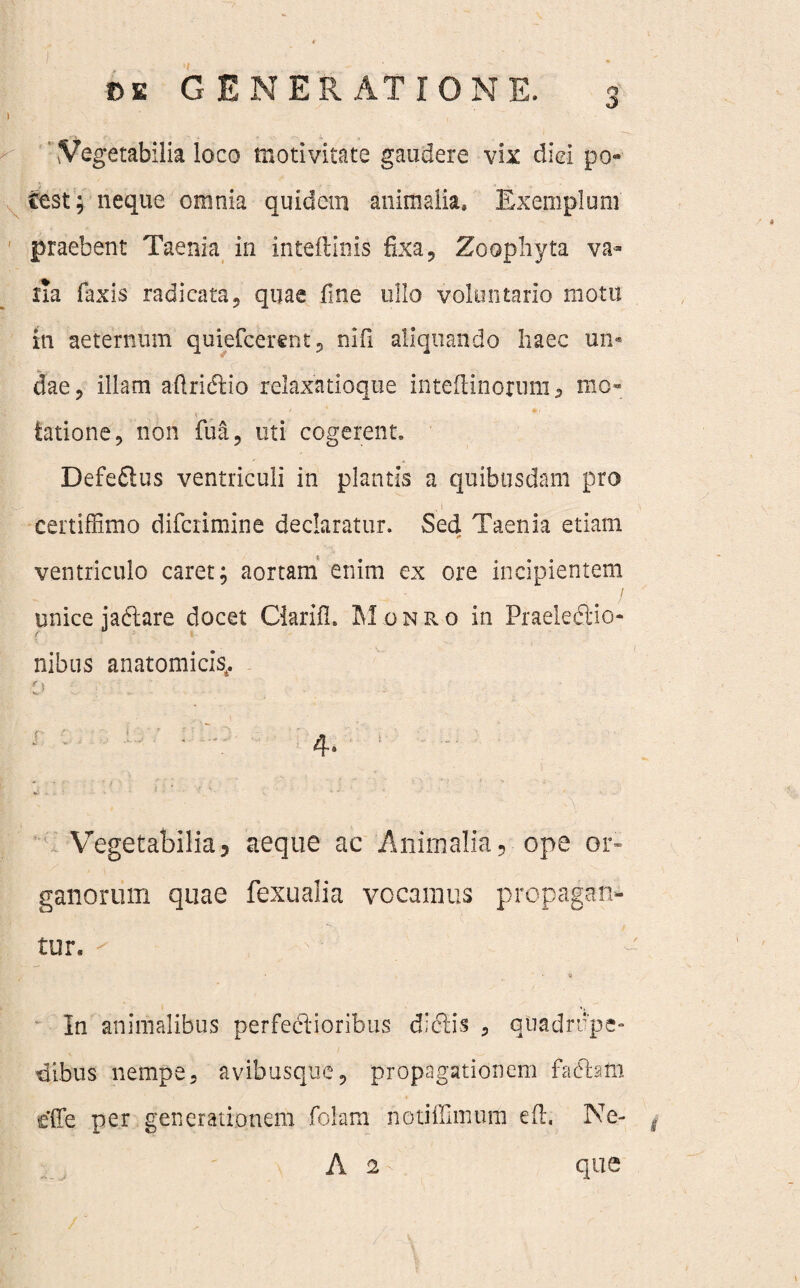 'Vegetabilia loco moti vitate gaudere vix diei po¬ test; neque omnia quidem animalia. Exemplum praebent Taenia in inteftims fixa , Zoophyta va¬ ria faxis radicata, quae fine ullo voluntario motu in aeternum quiefcerent, ni fi aliquando haec un¬ dae, illam aftridtio relaxatioque inteftinorum , mo¬ tatione, non fua, uti cogerent. Defedlus ventriculi in plantis a quibusdam pro certiffimo difcrimine declaratur. Sed Taenia etiam tf ventriculo caret; aortam enim ex ore incipientem I unice jadiare docet Clarifi. Monro in Praelediio- nibus anatomicis^ f \ Vegetabilia, aeque ac Animalia, ope or¬ ganorum quae fexualia vocamus propagan¬ tur. ' ' ' - • , • » In animalibus perfedlioribus didtis , quadrupe¬ dibus nempe, avibusque, propagationem f a diam dTe per generationem folam notiffimiim eft. Ne- i A 2 que
