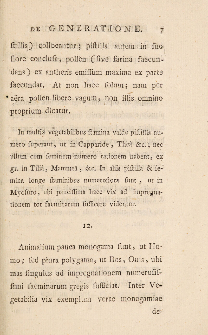 Hillis} collocantur; pi(lilia autem in fuo flore conclufa, pollen (five farina faecun- dans} ex antheris emifllim maxima ex parte faecundat. At non haec folum; nam per ‘aera pollen libere vagum, non illis omnino t - , • 4 : '' • ' rr proprium dicatur. * ig- In multis vegetabilibus flamina valde piflillis nu¬ mero fuperant 3 ut in Capparide , The& &c.; nec ullum cum feminum numero rationem habent, ex gr. in Tilia, Manimea, &c. In aliis piftilla & fe¬ mina longe flaminibus numerofiora funt , ut in Myofuro, ubi pauciffima haec vix ad impregha- tionem tot faeminarum fufficere videntur. 1 ^ 1 <-• Animalium pauca monogama funt, ut Ho¬ mo; fed plura polygama? ut Bos, Ouis, ubi mas fingulus ad impregnationem numerofif- fimi faeminarum gregis fufficiat. Inter Ve¬ getabilia vix exemplum verae monogamiae de-
