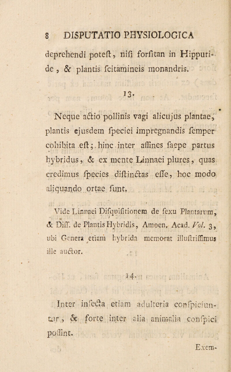 deprehendi poteft, nifi forfitan in Hippuri* de , & plantis fcitamineis raonandris. 13- Neque aftio pollinis vagi alicujus plantae, plantis ejusdem fpeciei impregnandis femper cohibita eft;.hinc.inter affines faepe partus hybridus, & ex mente Ldnnaei plures, quas credimus fpecies diftinctas effe, hoc modo aliquando ortae funt. A 1 , • « ■ * - * • **■ ~ i » X . ■ « k t - ■» ^ Vide Linnaei Difquifitionem de fexu Plantarum, * - - de Diff. de Plantis Hybridis, Amoen. Acad. Fol. 3, ubi Genera etiam hybrida memorat illuftriffimus ille anclor. Inter infefia etiam adulteria ecnfpidun- tnr> & forte inter alia animalia confpici poffint. ■■ • _; • • ::v Exem>