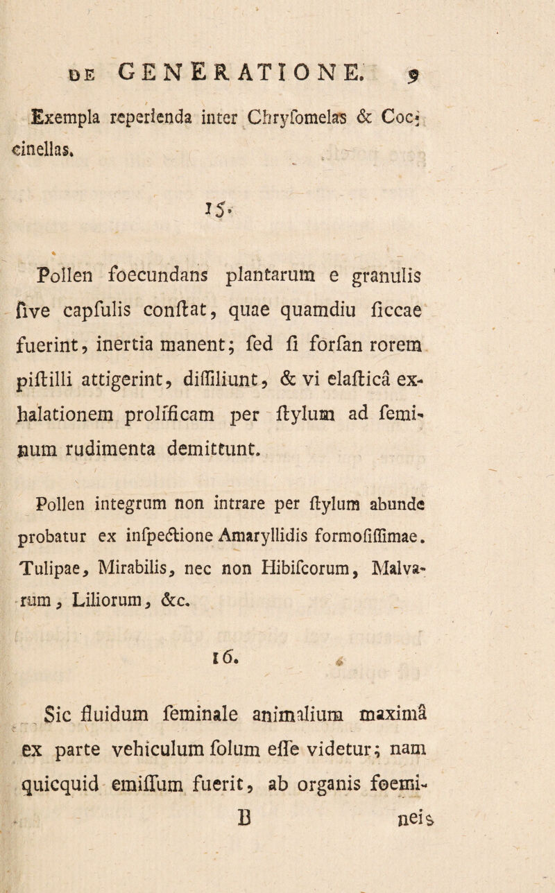 Exempla reperlenda inter Chrylomelas & Coc; dnellas. Pollen foecundans plantarum e granulis five capfulis conflat, quae quamdiu ficcae fuerint, inertia manent; fed fi forfan rorem piftilli attigerint, diffiliunt, & vi elallica ex¬ halationem prolfficam per ftylum ad femi¬ num rudimenta demittunt. Pollen integrum non intrare per ftylum abunde probatur ex infpedione Amaryllidis formofiffimae. Tulipae, Mirabilis, nec non Hibifcorum, Malva¬ rum, Liliorum, &c. l6. Sic fluidum feminale animalium maxima ex parte vehiculum folum efle videtur; nam quicquid emiflum fuerit, ab organis foetni- 13 nei &