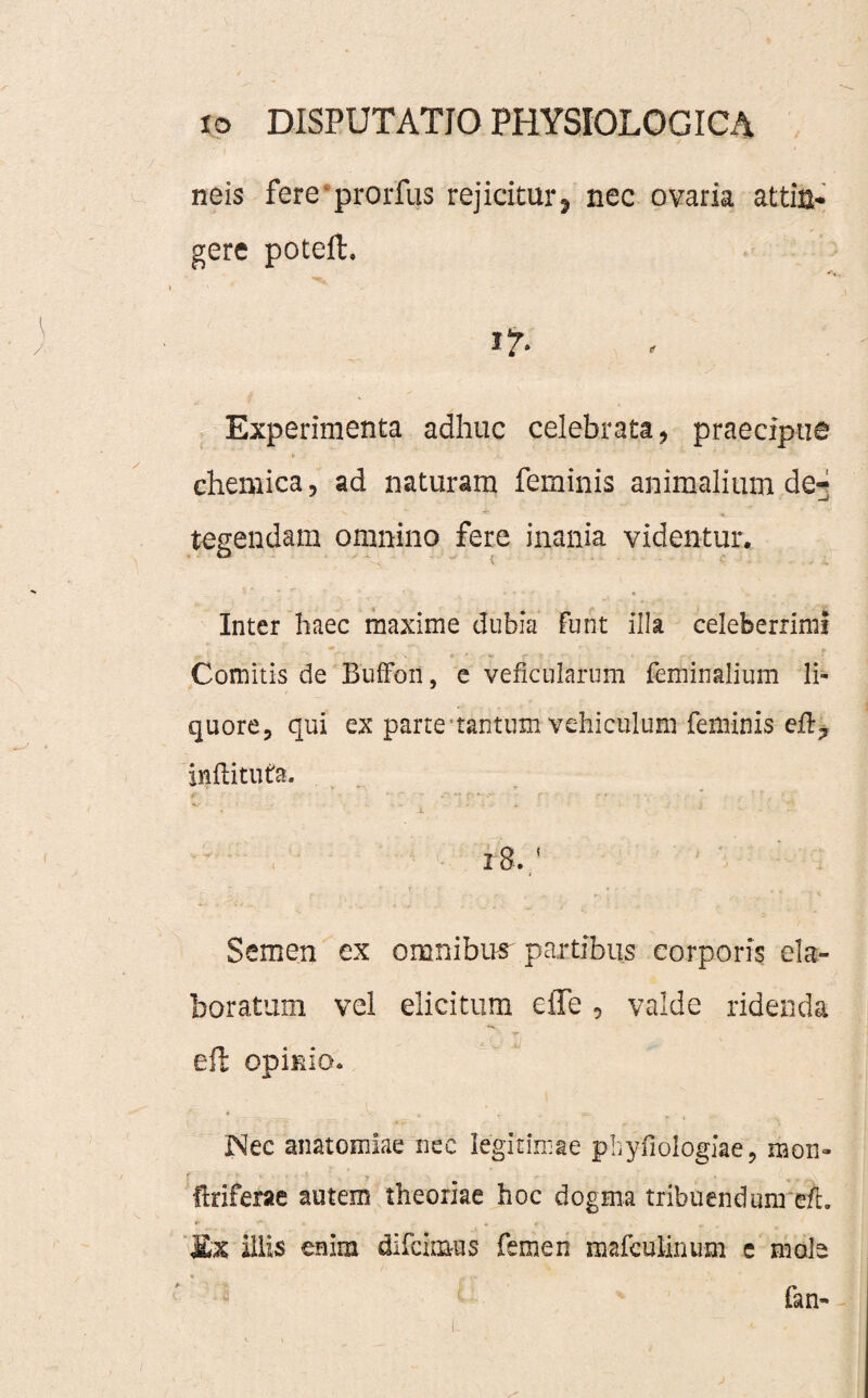 ' I neis fere prorfus rejicitur? nec ovaria attin¬ gere poteil. i?. Experimenta adhuc celebrata, praecipue chemica, ad naturam feminis animalium de- tegendam omnino fere inania videntur. Inter haec maxime dubia Funt illa celeberrimi Comitis de BufFon, e veficularum Feminalium li¬ quore, qui ex parte tantum vehiculum feminis efl? inftitufa. 18. ‘ Semen ex omnibus partibus corporis ela¬ boratum vel elicitum elle 5 valde ridenda effc opinio. Nec anatomlae nec legitimae phyfiologiae, mon» ftriferae autem theoriae hoc dogma tribuendum e/b Ex illis enim difcimus femen mafculinum e mole * - ■ tv fan-
