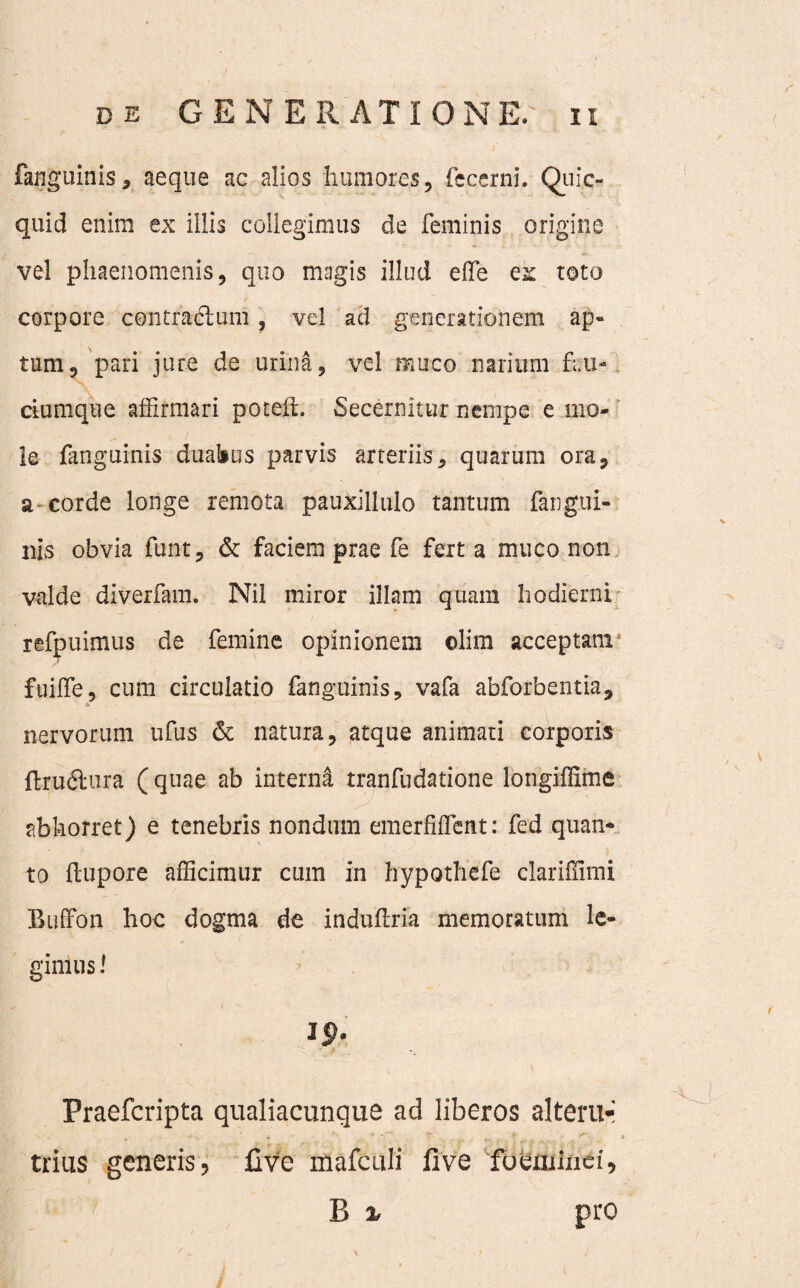 fanguinis* aeque ac alios humores, fecerni. Quic- quid enim ex illis collegimus de feminis origine vel phaenomenis, quo magis illud effe ex toto corpore contractum, vel ad generationem ap¬ tum, pari jure de urina, vel muco narium feu* dumque affirmari potelt. Secernitur nempe e mo¬ le fanguinis duabus parvis arteriis, quarum ora, a corde longe remota pauxillulo tantum fangui¬ nis obvia funt, & faciem prae fe fert a muco non valde diverfam. Nil miror illam quam hodierni refpuimus de femine opinionem ©lira acceptam i fuiffe, cum circulatio fanguinis, vafa abforbentia, * nervorum ufus 6t natura, atque animati corporis ftrudfcura (quae ab interni tranfudatione longiffime abhorret) e tenebris nondum emerfiffetit: fed quan¬ to (tupore afficimur cum in hypothefe clariffimi Buffon hoc dogma de induflria memoratum le¬ gimus l Praefcripta qualiacunque ad liberos alteru¬ trius generis, live mafculi live foeraindi, B % pro