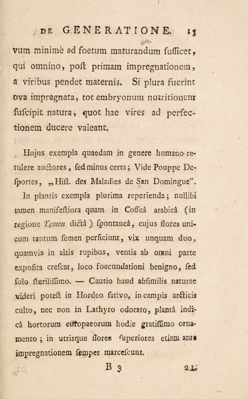 vutn minime ad foetum maturandum fufficet, t qui omnino, polt primam impregnationem? a viribus pendet maternis. Si plura fuerint ova impregnata, tot embryonum nutritionenx fufcipit natura, quot hae vires ad perfec¬ tionem ducere valeant. Hujus exempla quaedam in genere humano re¬ tulere auctores* fedminus certa; Vide Pouppe De- iportes, „HifL des Maladies de San Domingue”. In plantis exempla plurima reperienda; nullibi tamen manifeitiora quam in Coffea arabiei (in regione Temen didta ) fpontane&, cujus flores uni¬ cum tantum, femen perAciunt, vix unquam duo* quamvis in altis rupibus, ventis ab omni parte expofita crefcat, loco foecundationi benigno, fed folo fleriliflimov — Cautio haud abfimilis naturae videri poteft in Hordeo, fativo, iu campis ardiicis culto, nec non in Lathyro odorato, planta indi¬ ca hortorum eufopaeorum hodie gratiflimo orna¬ mento ; in utrisque flores fliperiores etiam antt iropreg,nationem femper marcefcunk B $ sju