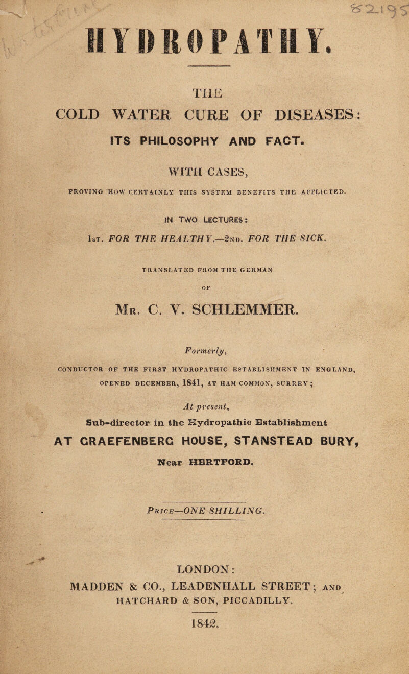 SI V IS IS 0 P A TIIY. THE COLD WATER CURE OF DISEASES: ITS PHILOSOPHY AND FACT. WITH CASES, PROVING HOW CERTAINLY THIS SYSTEM BENEFITS THE AFFLICTED. IN TWO LECTURES: 1st. FOR THE HEALTHY.—2nd. FOR THE SICK. TRANSLATED FROM THE GERMAN OF Mr. C. Y. SCHLEMMER. Formerly, CONDUCTOR OF THE FIRST HYDROPATHIC ESTABLISHMENT IN ENGLAND, OPENED DECEMBER, 1841, AT HAM COMMON, SURREY; At present, Sub-director in the Hydropathic Establishment AT CRAEFENBERC HOUSE, STAIMSTEAD BURY, Near HERTFORD. Price—ONE SHILLING. LONDON: MADDEN & CO., LEADENHALL STREET; and HATCHARD & SON, PICCADILLY. 1842.