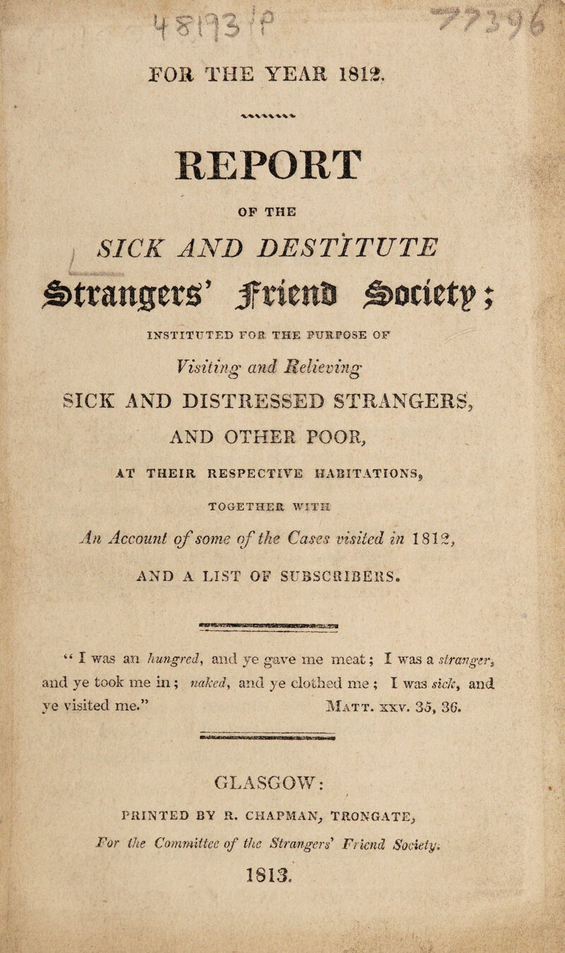 FOR THE YEAR 1812. REPORT OP THE SICK AND DESTITUTE strangers’ jfrienu Society INSTITUTED FOR THE PURPOSE OF Visiting and Relieving SICK AND DISTRESSED STRANGERS, AND OTHER POOR, AT THEIR RESPECTIVE HABITATIONS, TOGETHER WITH An Account of some of the Cases visited in 1812 , AND A LIST OF SUBSCRIBERS. “ I was an hungred, and ye gave me meat; I was a stranger, and ye took me in; naked, and ye clothed me ; I was side, and ve visited me.” Matt. xxv. 35, 30. GLASGOW: PRINTED BY R. CHAPMAN, TRONGATE, For the Committee of the Strangers Friend Society. 1813.