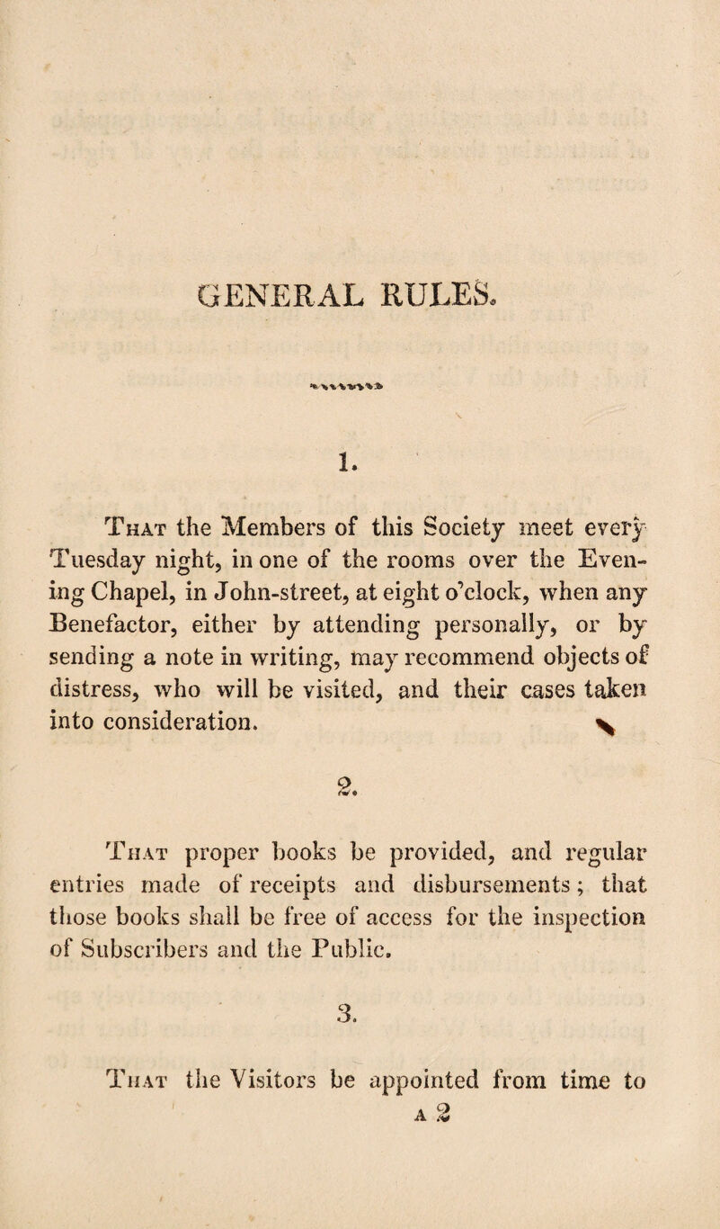 GENERAL RULES. 1. That the Members of this Society meet every Tuesday night, in one of the rooms over the Even¬ ing Chapel, in John-street, at eight o’clock, when any Benefactor, either by attending personally, or by sending a note in writing, may recommend objects of distress, who will be visited, and their cases taken into consideration. \ 2. That proper books be provided, and regular entries made of receipts and disbursements; that those books shall be free of access for the inspection of Subscribers and the Public. 3. That the Visitors be appointed from time to a 2