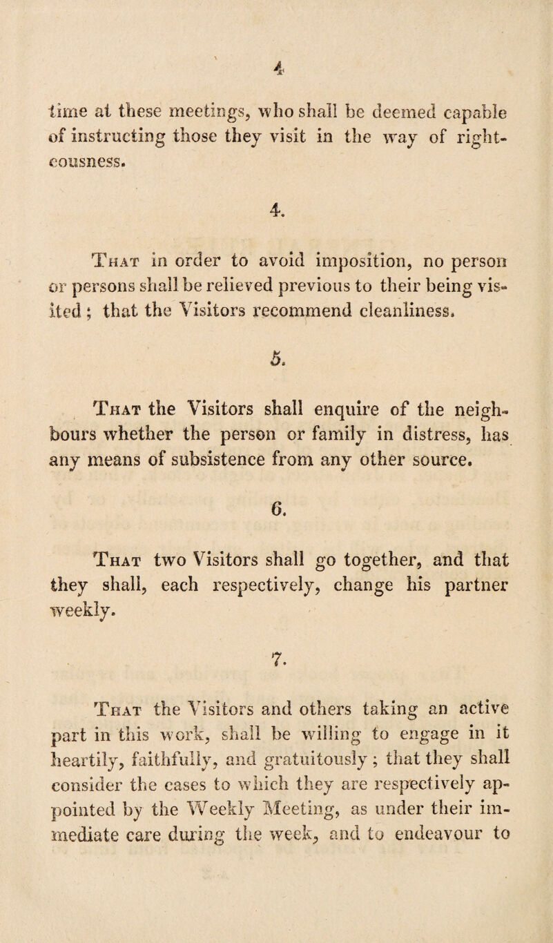 time at these meetings, who shall be deemed capable of instructing those they visit in the way of right¬ eousness. 4. That in order to avoid imposition, no person or persons shall be relieved previous to their being vis¬ ited : that the Visitors recommend cleanliness. 7 That the Visitors shall enquire of the neigh¬ bours whether the person or family in distress, has any means of subsistence from any other source. 6. That two Visitors shall go together, and that they shall, each respectively, change his partner weekly. 7. That the Visitors and others taking an active part in this work, shall be willing to engage in it heartily, faithfully, and gratuitously; that they shall consider the cases to which they are respectively ap¬ pointed by the Weekly Meeting, as under their im¬ mediate care during the week, and to endeavour to