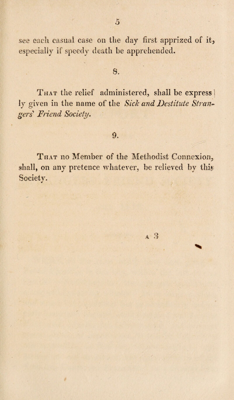 see each casual case on the day first apprized of it? especially if speedy death be apprehended. 8.. That the relief administered, shall be express ] ly given in the name of the Sick and Destitute Stran¬ gers Friend Society. 0, That no Member of the Methodist Connexion, shall, on any pretence whatever, be relieved by this Society.