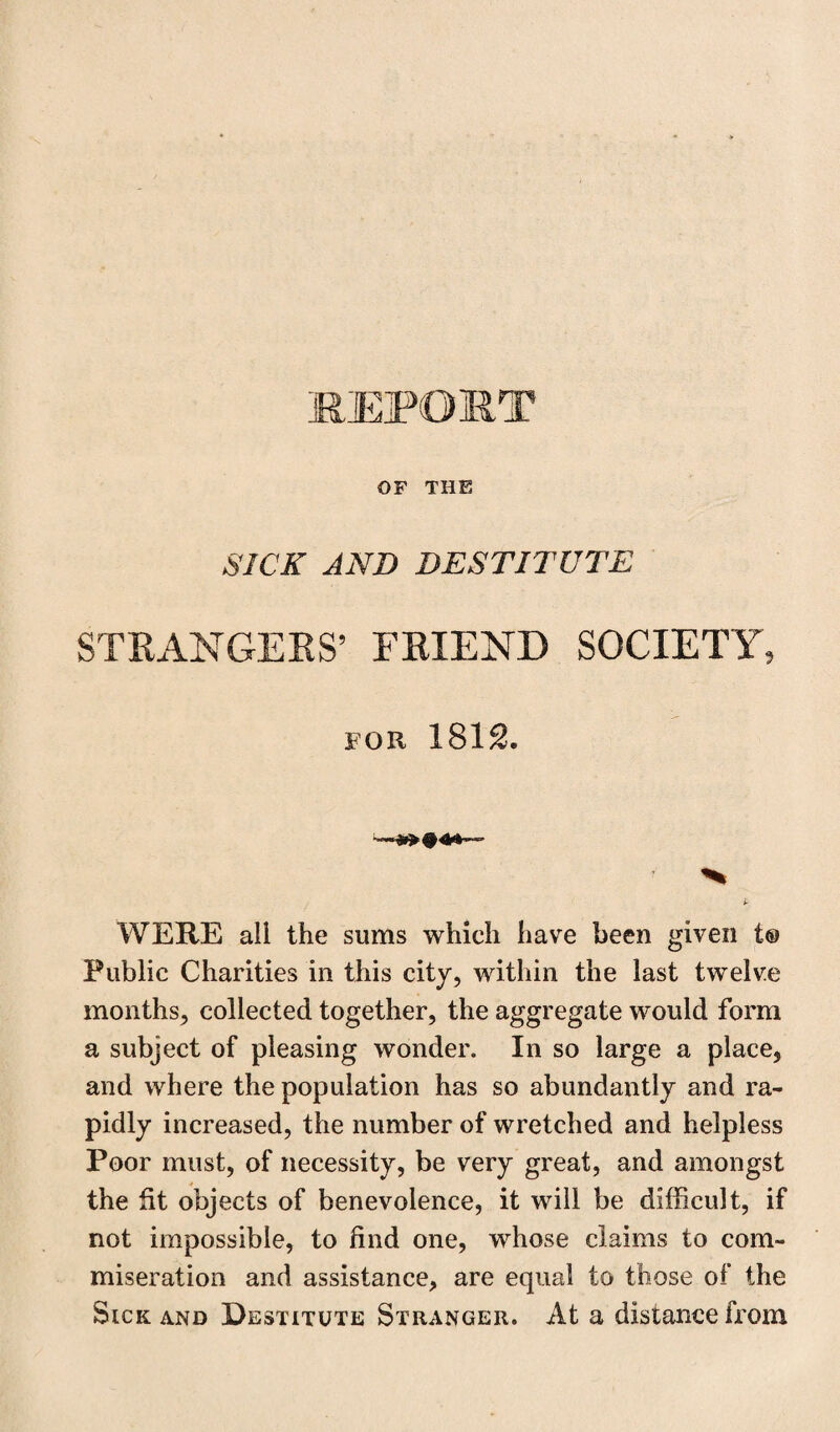 OF THE SICK AND DESTITUTE STRANGERS’ FRIEND SOCIETY, FOR 1812. WERE all the sums which have been given t® Public Charities in this city, within the last twelve months, collected together, the aggregate would form a subject of pleasing wonder. In so large a place, and where the population has so abundantly and ra¬ pidly increased, the number of wretched and helpless Poor must, of necessity, be very great, and amongst the fit objects of benevolence, it will be difficult, if not impossible, to find one, whose claims to com¬ miseration and assistance, are equal to those of the Sick and Destitute Stranger. At a distance from