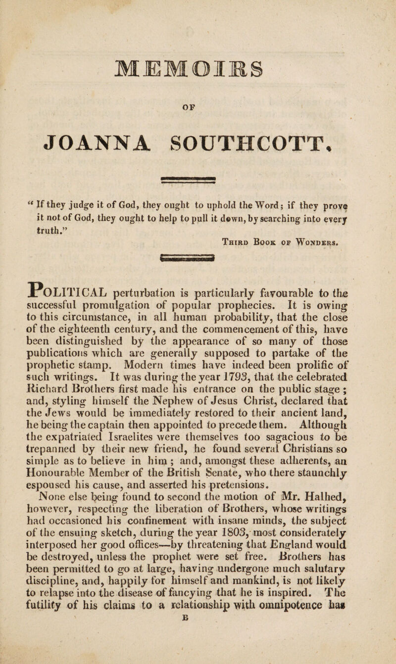 MEMOIRS OF JOANNA SOUTHCOTT. (t If they judge it of God, they ought to uphold the Word; if they prove it not of God, they ought to help to pull it down, by searching into every truth.” Third Book of Wonders. POLITICAL perturbation is particularly favourable to the successful promulgation of popular prophecies. It is owing to this circumstance, in ail human probability, that the close of the eighteenth century, and the commencement of this, have been distinguished by the appearance of so many of those publications which are generally supposed to partake of the prophetic stamp. Modern times have indeed been prolific of such writings. It was during the year 1793, that the celebrated Richard Brothers first made his entrance on the public stage ; and, styling himself the Nephew of Jesus Christ, declared that the Jews would be immediately restored to their ancient land, he being the captain then appointed to precede them. Although the expatriated Israelites were themselves too sagacious to be trepanned by their new friend, he found several Christians so simple as to believe in him ; and, amongst these adherents, an Honourable Member of the British Senate, who there staunchly espoused his cause, and asserted his pretensions. None else being found to second the motion of Mr. Halhed, however, respecting the liberation of Brothers, whose writings had occasioned his confinement with insane minds, the subject of the ensuing sketch, during the year 1803, most considerately interposed her good offices—by threatening that England would be destroyed, unless the prophet were set free. Brothers has been permitted to go at large, having undergone much salutary discipline, and, happily for himself and mankind, is not likely to relapse into the disease of fancying that he is inspired. The futility of his claims to a relationship with omnipotence ha» B