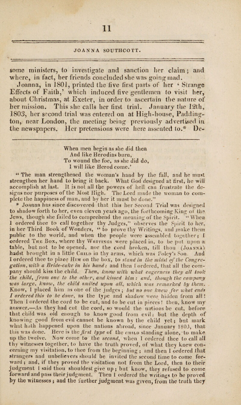 JOANNA SOUTHCOTT. some ministers, to investigate and sanction her claim; and where, in fact, her friends concluded she was going mad. .Joanna, in 1801, printed the live first parts of her 4 Strange Effects of Faith,’ which induced five gentlemen to visit her, about Christmas, at Exeter, in order to ascertain the nature of her mission. This she calls her first trial. .January the 12th, 1803, her second trial was entered on at High-house, Padding¬ ton, near London, the meeting being previously advertised in the newspapers. Her pretensions were here assented to.* * De- When men begin as she did then And like Herodias burn, To wound the foe, as she did do, I will like Herod come.’ “ The man strengthened the woman’s hand by the fall, and he must strengthen her hand to bring it back. What God designed at first, he will accomplish at last. It is not all the powers of hell can frustrate the de- signsnor purposes of the Most High. The Lord made the woman to com¬ plete the happiness of man, and by her it must be done.” * Joanna has since discovered that this her Second Trial was designed to shadow forth to her, even eleven yearfc ago, the forthcoming King of the Jews, though she failed to comprehend the meaning of the Spirit. “When I ordered thee to call together thy Judges,” observes the Spirit to her, in her Third Book of Wonders, “to prove thy Writings, and make them public to the world, and when the people were assembled together; I ordered The Box, where thy Writings were placed in, to be put upon a table, but not to be opened, nor the cord broken, till thou (Joanna) hadst brought in a little Child in thy arms, which was Foley’s Son. And I ordered thee to place Him on the box, to stand in the midst of the Congre¬ gation, with a Bride-cake in his hand; and then l ordered, that all the com¬ pany should kiss the child. Then, know with what eagerness they all took the child, from one to the other, and kissed him ; and, though the company was large, know, the child smiled upon all, which was remarked by them. Know, I placed him as otoe of the judges ; but no one knew for what ends I ordered this to be done, as the type and shadow were hidden from all! Then I ordered the cord to be cut, and to be cut in pieces ! then, know my answer.—As they had cut the cord, so would the nations be cut, before that child was old enough to know good from evil: but the depth of knowing good from evil cannot be known by the child yet; but mark what hath happened upon the nations abroad, since January 1803, that this was done. Here is the first type of the child standing alone, to make up the twelve. Now come to the second, when I ordered thee to call all thy witnesses together, to have the truth proved, of what they knew con¬ cerning my visitation, to thee from the beginning ; and then I ordered that strangers and unbelievers should be invited the second time to come for¬ ward ; and, if they proved the visitation not from the Lord, then to their judgment 1 said thou shouldest give up; but know, they refused to come forward and pass their judgment. Then l ordered the writings to be proved by the witnesses j and the further judgment was given, from the truth they