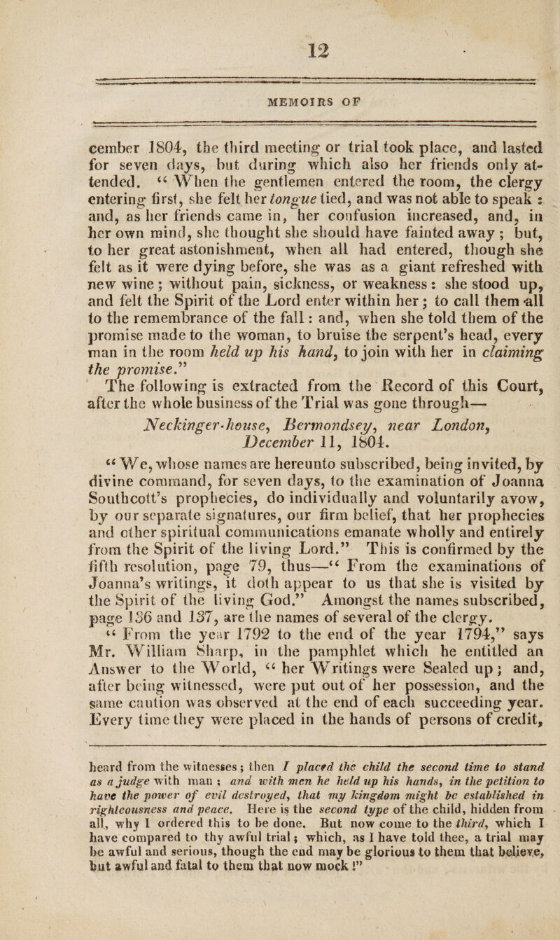 \ . MEMOIRS OF cember 1804, the third meeting or trial took place, and lasted for seven days, but during which also her friends only at¬ tended. u When the gentlemen entered the room, the clergy entering first, she felt her tongue tied, and was not able to speak : and, as her friends came in, her confusion increased, and, in her own mind, she thought she should have fainted away ; but, to her great astonishment, when ail had entered, though she felt as it were dying before, she was as a giant refreshed with new wine ; without pain, sickness, or weakness : she stood up, and felt the Spirit of the Lord enter within her; to call them 'all to the remembrance of the fall: and, when she told them of the promise made to the woman, to braise the serpent’s head, every man in the room held up his hand, to join with her in claiming the promise.” The following is extracted from the Record of this Court, after the whole business of the Trial was gone through— Neckinger-house, Bermondsey, near London, December 11, 1804. u We, whose names are hereunto subscribed, being invited, by divine command, for seven days, to the examination of Joanna Southcott’s prophecies, do individually and voluntarily avow, by our separate signatures, our firm belief, that her prophecies and ether spiritual communications emanate wholly and entirely from the Spirit of the living Lord.” This is confirmed by the fifth resolution, page 79, thus—u From the examinations of Joanna’s writings, it doth appear to us that she is visited by the Spirit of the living God.” Amongst the names subscribed, page 136 and 137, are the names of several of the clergy. u From the year 1792 to the end of the year 1794,” says Mr. William Sharp, in the pamphlet which he entitled an Answer to the World, a her Writings were Sealed up; and, after being witnessed, were put out of her possession, and the same caution was observed at the end of each succeeding year. Every time they were placed in the hands of persons of credit. heard from the witnesses; then I placed the child the second time to stand as a judge w ith man ; and with men he held up his hands, in the petition to have the power of evil destroyed, that my kingdom might be established in righteousness and peace. Here is the second type of the child, hidden from all, why I ordered this to be done. But now come to the third, which I have compared to thy awful trial; which, as I have told thee, a trial may be awful and serious, though the end may be glorious to them that believe, but awful and fatal to them that now mock!”