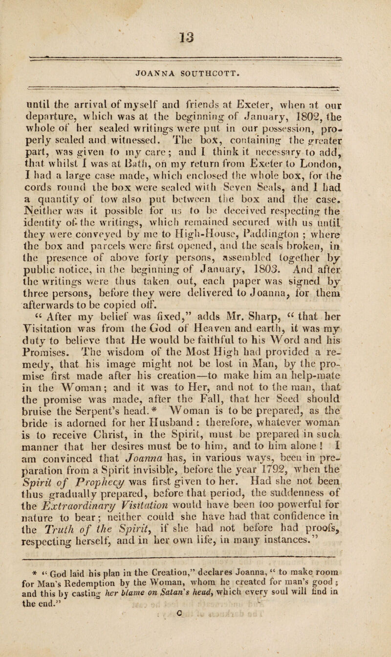 JOANNA SOUTHCOTT. until the arrival of myself and friends at Exeter, when at our departure, which was at the beginning of January, 1802, the whole of her sealed writings were put in our possession, pro¬ perly sealed and witnessed. The box, containing the greater part, was given to my care; and I think it necessary to add, that whilst 1 was at Bath, on my return from Exeter to London, I had a large case made, which enclosed the whole box, for the cords round the box were sealed with Seven Seals, and 1 had a quantity of tow also put between the box and the case* Neither was it possible for us to be deceived respecting the identity of-the writings, which remained secured with us until they were conveyed by me to High-House, Paddington ; where the box and parcels were first opened, and the seals broken, in the presence of above forty persons, assembled together by public notice, in the beginning of January, 1803. And after the writings were thus taken out, each paper was signed by three persons, before they were delivered to Joanna, lor them afterwards to be copied off. u After my belief was fixed,” adds Mr. Sharp, u that her Visitation was from the God of Heaven and earth, it was my duty to believe that He would be faithful to his Word and his Promises. The wisdom of the Most High had provided a re¬ medy, that his image might not be lost in Man, by the pro¬ mise first made after his creation—to make him an help-mate in the Woman; and it was to Her, and not to the man, that the promise was made, after the Fall, that her Seed should bruise the Serpent’s head.* Woman is to be prepared, as the bride is adorned for her Husband : therefore, whatever woman is to receive Christ, in the Spirit, must be prepared in such manner that her desires must be to him, and to him alone I I am convinced that Joanna has, in various ways, been in pre¬ paration from a Spirit invisible, before the year 1792, when the Spirit of Prophecy was first given to her. Had she not been thus gradually prepared, before that period, the suddenness of the Extraordinary Visitation would have been too powerful for nature to bear; neither could she have had that confidence in the Truth of the Spirit, if she had not before had proofs* respecting herself, and in her own life, in many instances.” * “ God laid his plan in the Creation,” declares Joanna, “ to make room for Man’s Redemption by the Woman, whom he created for man’s good ; and this by casting her blame on Satan's heady which every soul will tind in the end.” C