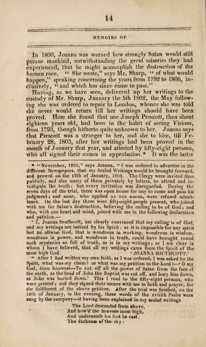 MEMOIRS OF In 1800, Joanna was warned how strongly Satan would still pursue mankind, notwithstanding the great miseries they had experienced, that lie might accomplish the destruction of the human race. “ She wrote,” says Mr. Sharp, “ of what would happen,” speaking concerning the years from 1792 to 1806, in¬ clusively, u and which has since come to pass.” Having, as we have seen, delivered up her writings to the custody of Mr. Sharp, January the 5th 1802, the May follow¬ ing she was ordered to repair to London, whence she was told she never would return till her writings should have been proved. Here she found that one Joseph Prescott, then about eighteen years old, had been in the habit of seeing Visions, from 1793, though hitherto quite unknown to her. Joanna says that Prescott was a stranger to her, and she to him, till Fe¬ bruary 28, 1803, after her writings had been proved in the month of January that year, and attested by fifty-eight persons, who all signed their names in approbation.* It was the latter . . . i. .. ■ - ■ ■ -.... --- ■ --,---—.... * “November, 180^2,” says Joanna, “ I was ordered to advertise in the different Newspapers, that my Sealed Writings would be brought forward, and proved on the 12th of January, 1803. The Clergy were invited thus publicly, and also many of them privately by letters, to attend and in¬ vestigate the truth : but every invitation was disregarded. During the ■even days of the trial, there was open house for any to come and pass his judgment; and none, who applied at the house, were refused admit¬ tance. On the last day there were fifty-eight people present, who joined with me for Satan’s destruction, believing the calling to be of God ; and who, with one heart and mind, joined with me in the following declaration and petition.'— 4 I, Joanna Southcott, am clearly convinced that my calling is of God, and my writings are indited by his Spirit: as it is impossible for any spirit but an allwise God, that is wondrous in working, wondrous in wisdom, wondrous in power, and wondrous in truth, could have brought round such mysteries so full of truth, as is in my writings; so I am clear in whom 1 have believed, that all my writings came from the Spirit of the most high God. 5 JOANNA SOUTHCOTT.’ 44 After I had written my own faith, as I was ordered, I was asked by the Spirit, what was my claim ? or what was my petition to the Lord ?—4 6 my God, thou knowest—To cut off all the power of Satan from the face of the earth, as the head of John the Baptist was cut off, and bury him down, as John was buried down.’ This I read to the fifty-eight persons, who were present; and they signed their names with me in faith and prayer, for the fulfilment of the above petition. After the trial was finished, on the 18th of January, in the evening, these words of the xviiith Psalm were sung by the company—it having been explained in my sealed writings The Lord descended from above, And bow’d the heavens most high, And underneath his feet he cast. The darkness of the sky ;