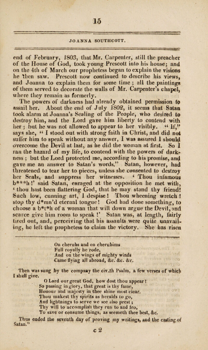 JOANNA SQUTHCOTT. end of February, 1803, that Mr. Carpenter, still the preacher of the House of God, took young Prescott into his house; and on the 4th of March our prophetess began to explain the visions he then saw. Prescott now continued to describe his views, and Joanna to explain them for some time ; all the paintings of them served to decorate the walls of Mr. Carpenter’s chapel, where they remain as formerly. The powers of darkness had already obtained permission to assail her. About the end of July 1802, it seems that Satan took alarm at Joanna’s Sealing of the People, who desired to destroy him, and the Lord gave him liberty to contend with her ; but he was not allowed to appear to her visibly. u If,’* says she, “ I stood out with strong faith in Christ, and did not suffer him to speak without any answer, I was assured 1 should overcome the Devil at last, as he did the woman at first. So I ran the hazard of my life, to contend with the powers of dark* ness ; but the Lord protected me, according to his promise, and gave me an answer to Satan’s words.” Satan, however, had threatened to tear her to pieces, unless she consented to destroy her Seals, and suppress her witnesses. ‘ Thou infamous b***h !’ said Satan, enraged at the opposition he met with, ‘ thou hast been flattering God, that he may stand thy friend! Such low, cunning art, 1 despise! Thou wheening wretch ! stop thy d*mn’d eternal tongue! God had done something, to choose a b*t*h of a woman that will down argue the Devil, and scarce give him room to speak !’ Satan was, at length, fairly tired out, and, perceiving that his assaults were quite unavail¬ ing, he left the prophetess to claim the victory. She has risen On cherubs and on cherubims Full royally he rode. And on the wings of mighty winds Came flying all abroad, &c. &e. &c. Then was sung ;by the company the civ.th Psalm, a few verses of which I shall give. O Lord our great God, how dost thou appear l So passing in glory, that great is thy fame, Honour and majesty in thee shine most clear. Thou raakest thy spirits as heralds to go. And lightnings to serve we see also prest; Thy will to accomplish they run to and fro, To save or consume things, as seemeth thee best, &c. Thus ended the seventh day of proving my writings, and the casting of Satan.” c 2