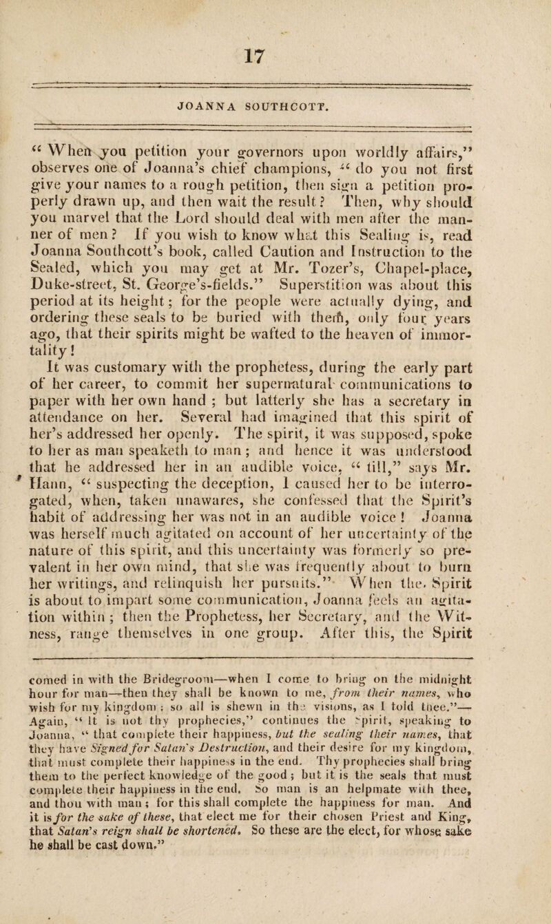 JOANNA SOUTHCOTT. u When you petition your governors upon worldly affairs,” observes one of Joanna’s chief champions, do you not first give your names to a rough petition, then sign a petition pro¬ perly drawn up, and then wait the result? Then, why should you marvel that the Lord should deal with men after the man¬ ner of men? If you wish to know what this Sealing is, read Joanna Southcott’s book, called Caution and Instruction to the Sealed, which you may get at Mr. Tozer’s, Chapel-place, Duke-street, St. George’s-fields.” Superstition was about this period at its height; for the people were actually dying, and ordering these seals to be buried with therfi, only four years ago, that their spirits might be wafted to the heaven of immor¬ tality ! It was customary with the prophetess, during the early part of her career, to commit her supernatural communications to paper with her own hand ; but latterly she has a secretary in attendance on her. Several had imagined that this spirit of her’s addressed her openly. The spirit, it was supposed, spoke to her as man speaketh to man ; and hence it was understood that he addressed her in an audible voice, u till,” says Mr. ? Hann, “ suspecting the deception, 1 caused her to be interro¬ gated, when, taken unawares, she confessed that the Spirit’s habit of addressing her was not in an audible voice ! Joanna was herself much agitated on account of her uncertainty of the nature of this spirit, and this uncertainty was formerly so pre¬ valent in her own mind, that she was frequently about to burn her writings, and relinquish her pursuits.” When the. Spirit is about to impart some communication, Joanna feels an agita¬ tion within; then the Prophetess, her Secretary, and the Wit¬ ness, range themselves in one group. After this, the Spirit corned in with the Bridegroom—when I come to bring on the midnight hour for man—-then they shall be known to me, from their names, who wish for my kingdom ; so ail is shewn in the visions, as I told thee.”—- Again, “ It is not thy prophecies,” continues the Spirit, speaking to Joanna, “ that complete their happiness, hut the sealing their names, that they have Signed for Satan's Destruction, and their desire for my kingdom, that must complete their happiness in the end. Thy prophecies shall bring them to the perfect knowledge of the good; but it is the seals that must complete their happiness in the end. So man is an helpmate with thee, and thou with man ; for this shall complete the happiness for man. And it is for the sake of these, that elect me for their chosen Priest and King, that Satan’s reign shall be shortened. So these are the elect, for whose sake h© shall be cast down.”