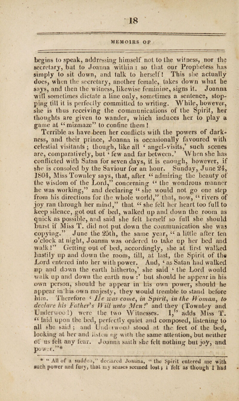 MEMOIRS OF begins to speak, addressing himself not to the witness, nor the secretary, bat to Joanna within : so that our Prophetess has simply to sit down, and talk to herself! This she actually does, when the secretary, another female, takes down what he says, and then the witness, likewise feminine, signs it. Joanna will sometimes dictate a line only, sometimes a sentence, stop¬ ping till it is perfectly committed to writing. While, however, she is thus receiving the communications of the Spirit, her thoughts are given to wander, which induces her to play a game at 44 mizmaze” to confine them ! Terrible as have been her conflicts with the powers of dark¬ ness, and their prince, Joanna is occasionally favoured with celestial visitants ; though, tike all 4 angel-visits,’ such scenes are, comparatively, but 4 few and far between.’ When she has conflicted with Satan for seven days, it is enough, however, if she is consoled by the Saviour for an hour. Sunday, June 24, 1804, MissTownley says, that, after 44 admiring the beauty of the wisdom of the Lord,” concerning 44 the wondrous manner he was working,” and declaring 44 she would not go one step from his directions for the whole world,” that, now, 44 rivers of joy ran through her mind,” that 44 sire felt her heart too full to keep silence, got out of bed, walked up and down the room as quick as possible, and said she felt herself so full she should burst if Miss T. did not put down the communication she was copying.” June the 25th, the same year, 44 a little after ten o’clock at night, Joanna was ordered to take up her bed and walk !” Getting out of bed, accordingly, she at first walked hastily up and down the room, till, at last, the Spirit of the Lord entered into her with power. And, 4 as Satan had walked up and down the earth hitherto,’ she said 4 the Lord would walk up and down the earth now but should he appear in his own person, should he appear in his own power, should lie appear in his own majesty, they would tremble to stand before him. Therefore 4 He was come, in Spirit, in the W oman, to declare his Father's Will unto Men l' and they (Townley and Umlerwoo 1) were the two Witnesses. I,” adds Miss T. *4 laid upon the bed, perfectly quiet and composed, listening to all she said; and Umf nvood stood at the feet of the bed, locking at her and listen eg with the same attention, but neither of us felt any fear. Joanna saith she felt nothing but joy, and power.”* * 44 All of a sudden,’ declared Joanna, “ the Spirit entered me with such power and fury* that my senses seemed lost} i felt as though I had