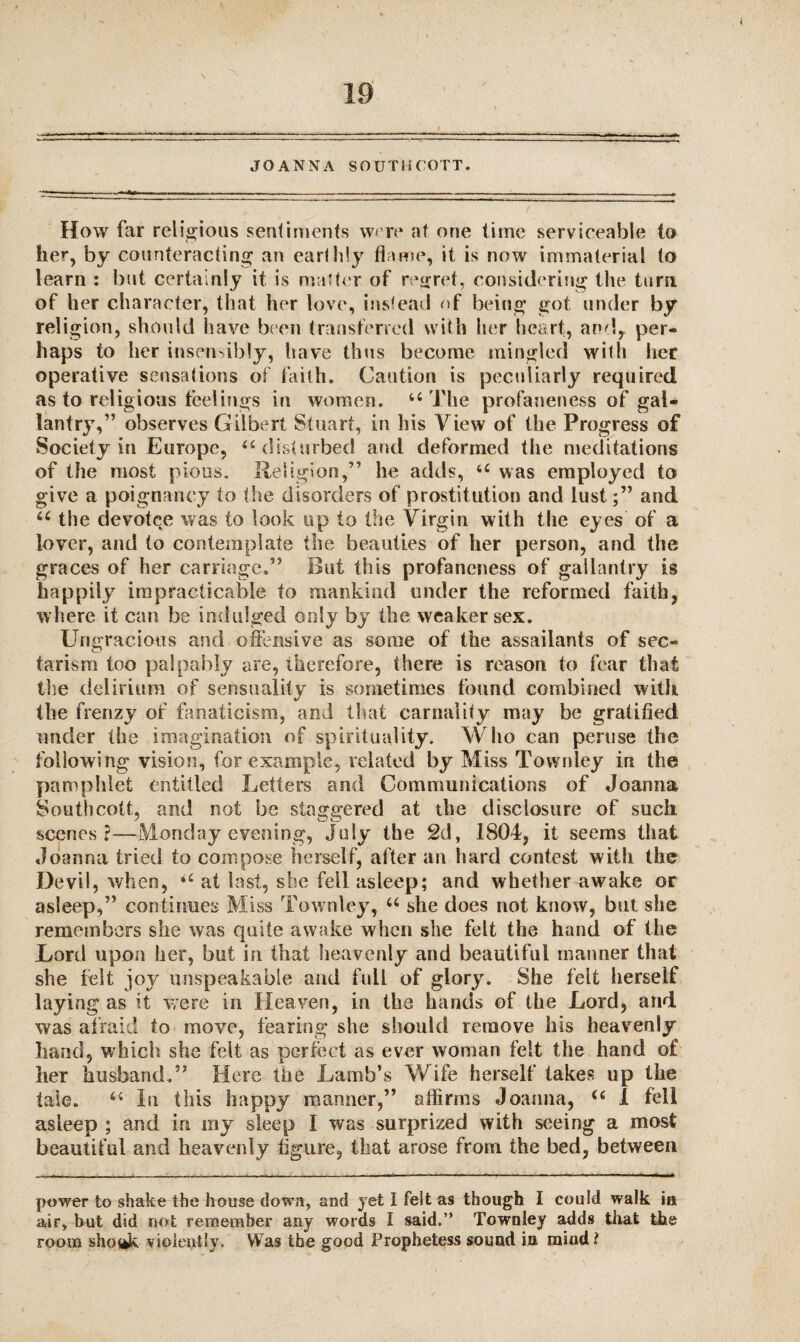 JOANNA SOUTliCOTT. How far religious sentiments were nt one time serviceable to her, by counteracting an earthly flame, it is now immaterial to learn : but certainly it is matter of regret, considering the turn, of her character, that her love, instead of being got under by religion, should have been transferred with her heart, and, per¬ haps to her insensibly, have thus become mingled with her operative sensations of faith. Caution is peculiarly required as to religious feelings in women. u The profaneness of gal¬ lantry, ” observes Gilbert Stuart, in his View of the Progress of Society in Europe, “ disturbed and deformed the meditations of the most pious. Religion,” he adds, u was employed to give a poignancy to the disorders of prostitution and lustand u the devotee was to look up to the Virgin with the eyes of a lover, and to contemplate the beauties of her person, and the graces of her carriage.” But this profaneness of gallantry is happily impracticable to mankind under the reformed faith, where it can be indulged only by the weaker sex. Ungracious and offensive as some of the assailants of sec- tarism too palpably are, therefore, there is reason to fear that the delirium of sensuality is sometimes found combined with the frenzy of fanaticism, and that carnality may be gratified under the imagination of spirituality. Who can peruse the following vision, for example, related by Miss Townley in the pamphlet entitled Letters and Communications of Joanna Southcott, and not be staggered at the disclosure of such scenes?—Monday evening, July the 2d, 1804, it seems that Joanna tried to compose herself, after an hard contest with the Devil, when, <c at last, she fell asleep; and whether awake or asleep,” continues Miss Townley, u she does not know, but she remembers she was quite awake when she felt the hand of the Lord upon her, but in that heavenly and beautiful manner that she felt joy unspeakable and full of glory. She felt herself laying as it were in Heaven, in the hands of the Lord, and was afraid to move, fearing she should remove his heavenly hand, which she felt as perfect as ever woman felt the hand of her husband.” Here the Lamb’s Wife herself takes up the tale. 64 In this happy manner,” affirms Joanna, u 1 fell asleep ; and in my sleep I was surprized with seeing a most beautiful and heavenly figure, that arose from the bed, between power to shake the house down, and jet I felt as though I could walk ia air, but did not remember any words I said.” Townley adds that the room shottk violently. Was the good Prophetess sound in mind l