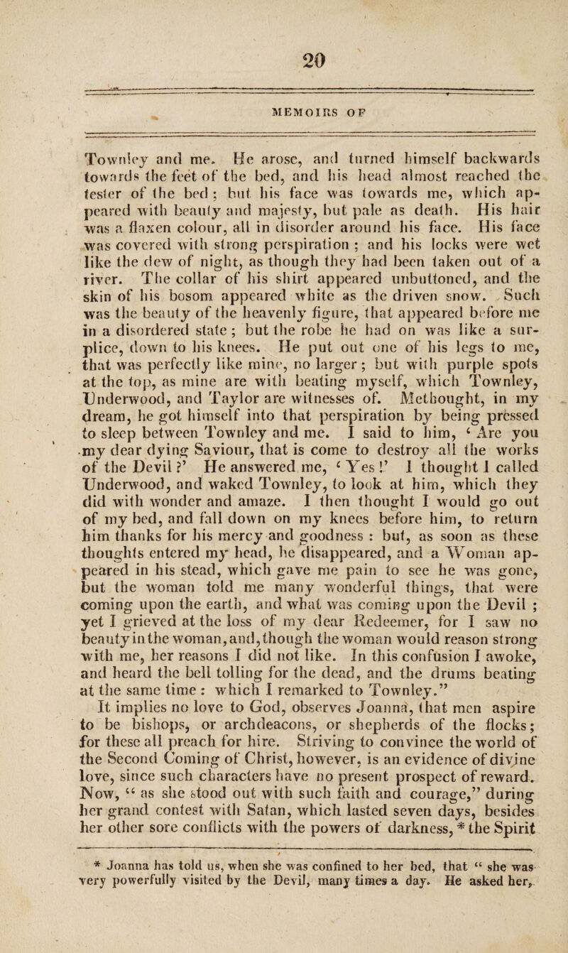 MEMOIRS OF Townley and me. He arose, and turned himself backwards towards the feet of the bed, and his head almost reached the tester of the bed ; but his face was towards me, which ap¬ peared with beauty and majesty, but pale as death. His hair was a flaxen colour, all in disorder around his face. His face was covered with strong perspiration ; and his locks were wet like the dew of night, as though they bad been taken out of a river. The collar of his shirt appeared unbuttoned, and the skin of his bosom appeared white as the driven snow. Such was the beauty of the heavenly figure, that appeared before me in a disordered state; but the robe he had on was like a sur¬ plice, clown to Ills knees. He put out one of his legs to me, that was perfectly like mine, no larger ; but with purple spots at the top, as mine are with beating myself, which Townley, Underwood, and Taylor are witnesses of. Methought, in my dream, he got himself into that perspiration by being pressed to sleep between Townley and me. I said to him, 6 Are you my dear dying Saviour, that is come to destroy all the works of the Devil ?’ He answered me, c Yes !’ 1 thought i called Underwood, and waked Townley, to look at him, which they did with wonder and amaze. I then thought I would go out of my bed, and fall down on my knees before him, to return him thanks for his mercy and goodness : but, as soon as these thoughts entered my head, be disappeared, and a Woman ap¬ peared in his stead, which gave me pain to see he was gone, but the woman told me many wonderful things, that were coming upon the earth, and what was coming upon the Devil ; yet I grieved at the loss of my dear Redeemer, for I saw' no beauty in the woman, and, though the woman would reason strong with me, her reasons I did not like. In this confusion I awoke, and heard the bell tolling for the dead, and the drums beating at the same time : which I remarked to Townley.” It implies no love to God, observes Joanna, that men aspire to be bishops, or archdeacons, or shepherds of the flocks; for these all preach for hire. Striving to convince the world of the Second Coming of Christ, however, is an evidence of divine love, since such characters have no present prospect of reward. Now, u as she stood out with such faith and courage,” during her grand contest witli Satan, which lasted seven days, besides her other sore conflicts with the powers of darkness, * the Spirit * Joanna has told us, -when she was confined to her bed, that “ she was very powerfully visited by the Devil, many times a day. He asked her.