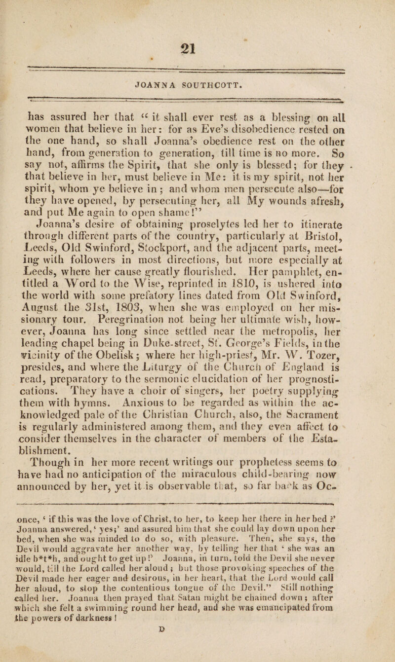 / JOANNA SOUTIiCOTT. has assured her that u it shall ever rest as a blessing on all women that believe in her: for as Eve’s disobedience rested on the one hand, so shall Joanna’s obedience rest on the other hand, from generation to generation, till time is no more. So say not, affirms the Spirit, that she only is blessed; for they . that believe in her, must believe in Me: it is my spirit, not her spirit, whom ye believe in; and whom men persecute also—for they have opened, by persecuting her, all My wounds afresh, and put Me again to open shame!” Joanna’s desire of obtaining proselytes led her to itinerate through different parts of the country, particularly at Bristol, Leeds, Old Swinford, Stockport, and the adjacent parts, meet¬ ing with followers in most directions, but more especially at Leeds, where her cause greatly flourished. Her pamphlet, en¬ titled a Word to the Wise, reprinted in 1810, is ushered into the world with some prefatory lines dated from Old Swinford, August the 31st, 1803, when she was employed on her mis¬ sionary tour. Peregrination not being her ultimate wish, how¬ ever, Joanna has long since settled near the metropolis, her leading chapel being in Duke-street, St. George’s Fields, in the vicinity of the Obelisk; where her high-priest, Mr. W. Tozer, presides, and where the Liturgy of the Church of England is read, preparatory to the sermonic elucidation of her prognosti¬ cations. They have a choir of singers, her poetry supplying them with hymns. Anxious to be regarded as within the ac¬ knowledged pale of the Christian Church, also, the Sacrament is regularly administered among them, and they even affect to consider themselves in the character of members of the Esta¬ blishment. Though in her more recent writings our prophetess seems to have had no anticipation of the miraculous child-bearing now announced by her, yet it is observable that, so far back as Oc¬ onee, ‘ if this was the love of Christ, to her, to keep her there in her bed V Joanna answered,4 yes;’ and assured him that she could lay down upon her bed, when she was minded to do so, with pleasure. Then, she says, the Devil would aggravate her another way, by telling her that ‘ she was an idle b*t*h, and ought to get up V Joanna, in turn, toid the Devil she never would, till (he Lord called her aloud ; but those provoking speeches of the Devil made her eager and desirous, in her heart, that the Lord would call her aloud, to stop the contentious tongue of the Devil.” Still nothing called her. Joanna then prayed that Satan might be chained down ; after which she felt a swimming round her head, and she was emancipated from the powers of darkness !