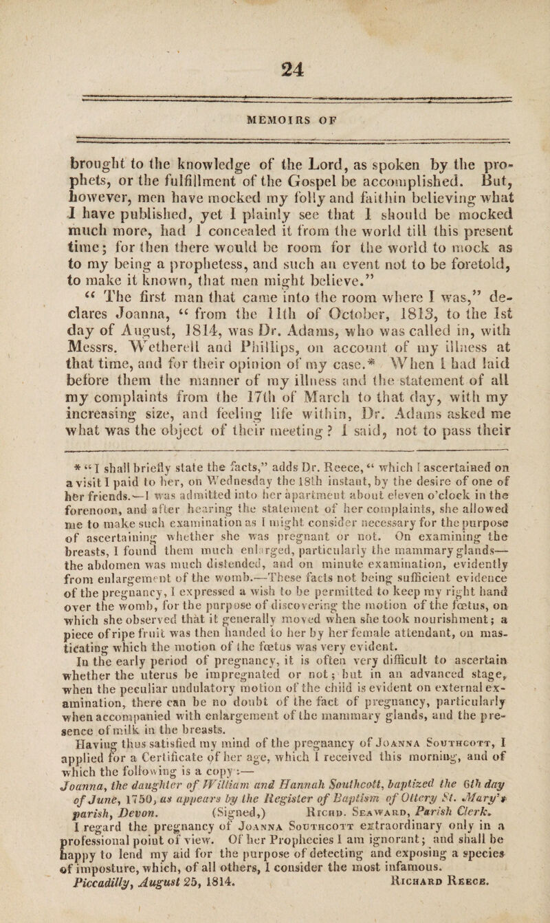 MEMOIRS OF brought to the knowledge of the Lord, as spoken by the pro¬ phets, or the fulfillment of the Gospel be accomplished. But, however, men have mocked my folly and faithin believing what I have published, yet I plainly see that I should be mocked much more, had 1 concealed it from the world till this present time; for then there would be room for the world to mock as to my being a prophetess, and such an event not to be foretold, to make it known, that men might believe.” u The first man that came into the room where I was,” de¬ clares Joanna, u from the lith of October, 1813, to the 1st day of August, 1814, was Dr. Adams, who was called in, with Messrs. Wetherell and Phillips, on account of my illness at that time, and for their opinion of my case.* When 1 had laid before them the manner of my illness and the statement of all my complaints from the 17th of March to that day, with my increasing size, and feeling life within, Dr. Adams asked me what was the object of their meeting ? 1 said, not to pass their * “ I shall briefly state the facts,” adds Dr. Reece, “ which I ascertained on a visit I paid to her, on Wednesday the 18th instant, by the desire of one of her friends.'—I was admitted into her apartment about eleven o’clock in the forenoon, and after hearing the statement of her complaints, she allowed me to make such examination as I might consider necessary for the purpose of ascertaining whether she was pregnant or not. On examining the breasts, I found them much enlarged, particularly the mammary glands— the abdomen was much distended, and on minute examination, evidently from enlargement of the womb.—These facts not being sufficient evidence of the pregnancy, I expressed a wish to be permitted to keep my right hand over the womb, for the purpose of discovering the motion of the foetus, on which she observed that it generally moved when she took nourishment; a piece of ripe fruit was then handed to her by her female attendant, on mas- tieating which the motion of the foetus was very evident. In the early period of pregnancy, it is often very difficult to ascertain whether the uterus be impregnated or not; but in an advanced stage,, when the peculiar undulatory motion of the child is evident on external ex¬ amination, there can be no doubt of the fact of pregnancy, particularly when accompanied with enlargement of the mammary glands, and the pre¬ sence of milk in the breasts. Having thus satisfied ray mind of the pregnancy of Joanna Southcott, I applied for a Certificate pf her age, which I received this morning, and of which the following is a copy :— Joanna, the daughter of WiUiam and Hannah Southcott, baptized the 6th day of June, 1750, as appears by the Register of Baptism of Ottcry St. .Mary's parish, Devon. (Signed,) Richd. Seaward, Parish Clerk* I regard the pregnancy of Joanna Southcott extraordinary only in a professional point of view. Of her Prophecies I am ignorant; and shall be happy to lend my aid for the purpose of detecting and exposing a species of imposture, which, of all others, I consider the most infamous. Piccadilly, August 25, 1814. Richard Reece.
